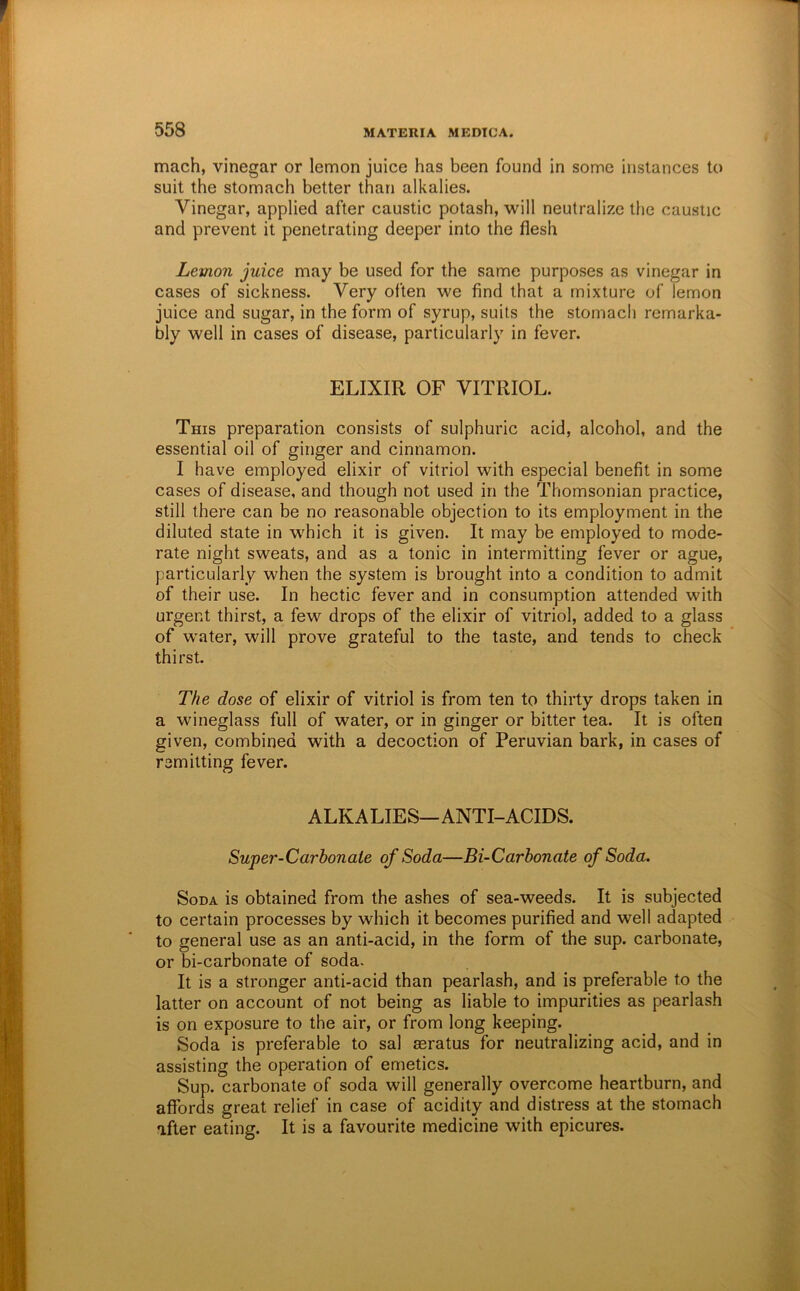 mach, vinegar or lemon juice has been found in some instances to suit the stomach better than alkalies. Vinegar, applied after caustic potash, will neutralize the caustic and prevent it penetrating deeper into the flesh Lemon juice may be used for the same purposes as vinegar in cases of sickness. Very often we find that a mixture of lemon juice and sugar, in the form of syrup, suits the stomach remarka- bly well in cases of disease, particularly in fever. ELIXIR OF VITRIOL. This preparation consists of sulphuric acid, alcohol, and the essential oil of ginger and cinnamon. I have employed elixir of vitriol with especial benefit in some cases of disease, and though not used in the Thomsonian practice, still there can be no reasonable objection to its employment in the diluted state in which it is given. It may be employed to mode- rate night sweats, and as a tonic in intermitting fever or ague, particularly when the system is brought into a condition to admit of their use. In hectic fever and in consumption attended with urgent thirst, a few drops of the elixir of vitriol, added to a glass of water, will prove grateful to the taste, and tends to check thirst. The dose of elixir of vitriol is from ten to thirty drops taken in a wineglass full of water, or in ginger or bitter tea. It is often given, combined with a decoction of Peruvian bark, in cases of remitting fever. ALKALIES—ANTI-ACIDS. Super-Carhonate of Soda—Bi-Carbonate of Soda. Soda is obtained from the ashes of sea-weeds. It is subjected to certain processes by which it becomes purified and well adapted to general use as an anti-acid, in the form of the sup. carbonate, or bi-carbonate of soda. It is a stronger anti-acid than pearlash, and is preferable to the latter on account of not being as liable to impurities as pearlash is on exposure to the air, or from long keeping. Soda is preferable to sal seratus for neutralizing acid, and in assisting the operation of emetics. Sup. carbonate of soda will generally overcome heartburn, and affords great relief in case of acidity and distress at the stomach after eating. It is a favourite medicine with epicures.