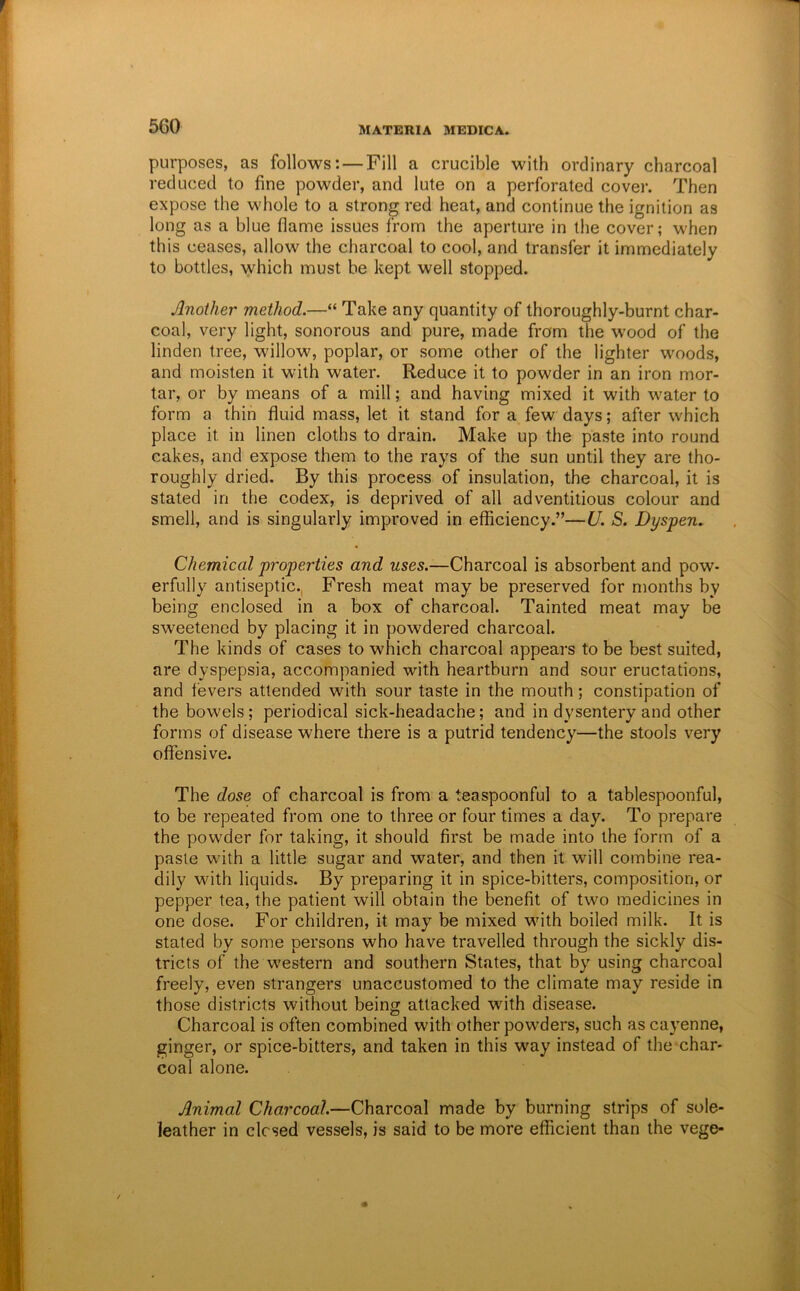 purposes, as follows: — Fill a crucible with ordinary charcoal reduced to fine powder, and lute on a perforated covei*. Then expose the whole to a strong red heat, and continue the ignition as long as a blue flame issues from the aperture in the cover; when this ceases, allow the charcoal to cool, and transfer it immediately to bottles, which must be kept well stopped. Another method.—“ Take any quantity of thoroughly-burnt char- coal, very light, sonorous and pure, made from the wood of the linden tree, willow, poplar, or some other of the lighter woods, and moisten it with water. Reduce it to powder in an iron mor- tar, or by means of a mill; and having mixed it with water to form a thin fluid mass, let it stand for a few days; after which place it in linen cloths to drain. Make up the paste into round cakes, and expose them to the rays of the sun until they are tho- roughly dried. By this process of insulation, the charcoal, it is stated in the codex, is deprived of all adventitious colour and smell, and is singularly improved in efficiency.”—U. S. Dyspen. Chemical properties and uses.—Charcoal is absorbent and pow- erfully antiseptic., Fresh meat may be preserved for months by being enclosed in a box of charcoal. Tainted meat may be sweetened by placing it in powdered charcoal. The kinds of cases to which charcoal appears to be best suited, are dyspepsia, accompanied with heartburn and sour eructations, and fevers attended with sour taste in the mouth; constipation of the bowels; periodical sick-headache; and in dysentery and other forms of disease where there is a putrid tendency—the stools very offensive. The dose of charcoal is from a teaspoonful to a tablespoonful, to be repeated from one to three or four times a day. To prepare the powder for taking, it should first be made into the form of a paste with a little sugar and water, and then it will combine rea- dily with liquids. By preparing it in spice-bitters, composition, or pepper tea, the patient will obtain the benefit of two medicines in one dose. For children, it may be mixed with boiled milk. It is stated by some persons who have travelled through the sickly dis- tricts of the western and southern States, that by using charcoal freely, even strangers unaccustomed to the climate may reside in those districts without being attacked with disease. Charcoal is often combined with other powders, such as cayenne, ginger, or spice-bitters, and taken in this way instead of the char- coal alone. Animal Charcoal.—Charcoal made by burning strips of sole- leather in closed vessels, is said to be more efficient than the vege-
