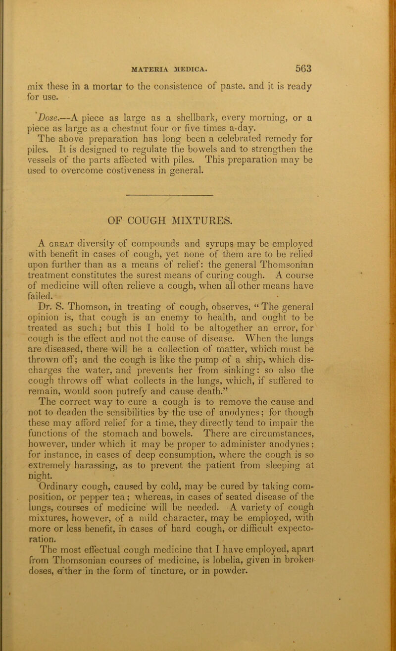mix these in a mortar to the consistence of paste, and it is ready for use. Dose.—A piece as large as a shellbark, every morning, or a piece as large as a chestnut four or five times a-day. The above preparation has long been a celebrated remedy for piles. It is designed to regulate the bowels and to strengthen the vessels of the parts affected with piles. This preparation may be used to overcome costiveness in general. OF COUGH MIXTURES. A GREAT diversity of compounds and syrups may be employed with benefit in cases of cough, yet none of them are to be relied upon further than as a means of relief: the general Thomsonian treatment constitutes the surest means of curing cough. A course of medicine will often relieve a cough, when all other means have failed. Dr. S. Thomson, in treating of cough, observes, “ The general opinion is, that cough is an enemy to health, and ought to be treated as such; but this I hold to be altogether an error, for cough is the effect and not the cause of disease. When the lungs are diseased, there will be a collection of matter, which must be thrown off; and the cough is like the pump of a ship, which dis- charges the water, and prevents her from sinking: so also the cough throws off what collects in the lungs, which, if suffered to remain, would soon putrefy and cause death.” The correct way to cure a cough is to remove the cause and not to deaden the sensibilities by the use of anodynes; for though these may afford relief for a time, they directly tend to impair the functions of the stomach and bowels. There are circumstances, however, under which it may be proper to administer anodynes; for instance, in cases of deep consumption, where the cough is so extremely harassing, as to prevent the patient from sleeping at night. Ordinary cough, caused by cold, may be cured by taking com- position, or pepper tea ; whereas, in cases of seated disease of the lungs, courses of medicine will be needed. A variety of cough mixtures, however, of a mild character, may be employed, with more or less benefit, in cases of hard cough, or difficult expecto- ration. The most effectual cough medicine that I have employed, apart from Thomsonian courses of medicine, is lobelia, given in broken doses, ei ther in the form of tincture, or in powder.
