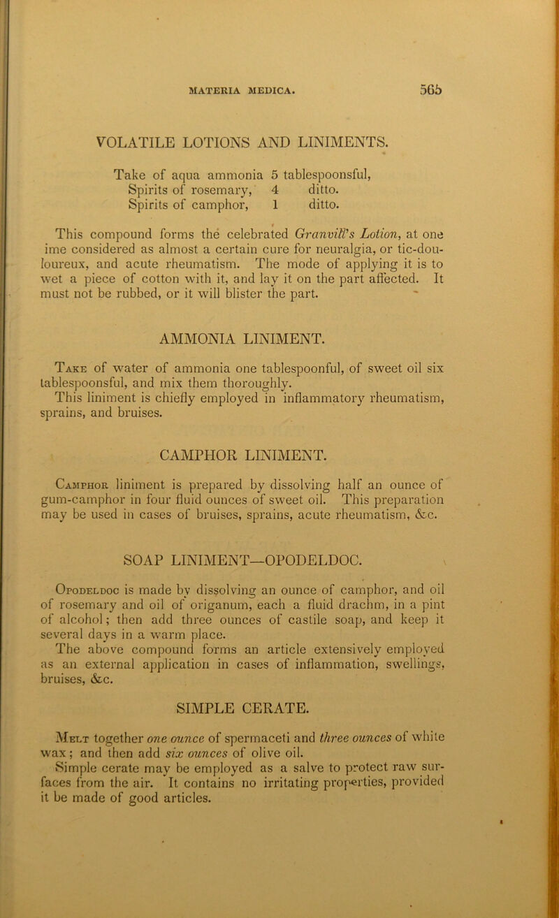 VOLATILE LOTIONS AND LINIMENTS. Take of aqua ammonia 5 tablespoonsful, Spirits of rosemary, 4 ditto. Spirits of camphor, 1 ditto. « This compound forms the celebrated GranviWs Lotion, at one ime considered as almost a certain cure for neuralgia, or tic-dou- loureux, and acute rheumatism. The mode of applying it is to wet a piece of cotton with it, and lay it on the part affected. It must not be rubbed, or it will blister the part. AMMONIA LINIMENT. Take of water of ammonia one tablespoonful, of sweet oil six tablespoonsful, and mix them thoroughly. This liniment is chiefly employed in inflammatory rheumatism, sprains, and bruises. CAMPHOR LINIMENT. Camphor liniment is prepared by dissolving half an ounce of gum-camphor in four fluid ounces of sweet oil. This preparation may be used in cases of bruises, sprains, acute rheumatism, &c. SOAP LINIMENT—OPODELDOC. Opodeldoc is made by dissolving an ounce of camphor, and oil of rosemary and oil of origanum, each a fluid drachm, in a pint of alcohol; then add three ounces of castile soap, and keep it several days in a warm place. The above compound forms an article extensively employed as an external application in cases of inflammation, swellings, bruises, &c. SIMPLE CERATE. Melt together one ounce of spermaceti and three ounces of W’hile wax; and then add six ounces of olive oil. Simple cerate may be employed as a salve to protect raw sur- faces from the air. It contains no irritating properties, provided it be made of good articles.