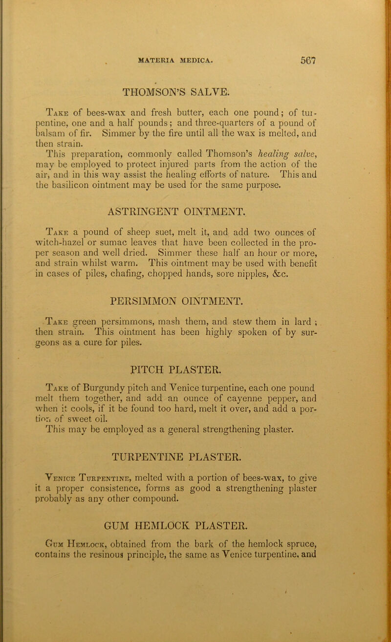 THOMSON’S SALVE. Take of bees-wax and fresh butter, each one pound; of tui- pentine, one and a half pounds; and three-quarters of a pound of balsam of fir. Simmer by the fire until all the wax is melted, and then strain. This preparation, commonly called Thomson’s healing salve, may be employed to protect injured parts from the action of the air, and in this way assist the healing efforts of nature. This and the basilicon ointment may be used for the same purpose. ASTRINGENT OINTMENT. Take a pound of sheep suet, melt it, and add two ounces of witch-hazel or sumac leaves that have been collected in the pro- per season and well dried. Simmer these half an hour or more, and strain whilst warm. This ointment may be used with benefit in cases of piles, chafing, chopped hands, sore nipples, &c. PERSIMMON OINTMENT. Take green persimmons, mash them, and stew them in lard ; then strain. This ointment has been highly spoken of by sur- geons as a cure for piles. PITCH PLASTER. Take of Burgundy pitch and Venice turpentine, each one pound melt them together, and add an ounce of cayenne pepper, and when it cools, if it be found too hard, melt it over, and add a por- tion i)f sweet oil. This may be employed as a general strengthening plaster. TURPENTINE PLASTER. Venice Turpentine, melted with a portion of bees-wax, to give it a proper consistence, forms as good a strengthening plaster probably as any other compound. GUM HEMLOCK PLASTER. Gum PIemlock, obtained from the bark of the hemlock spruce, contains the resinoua principle, the same as Venice turpentine, and