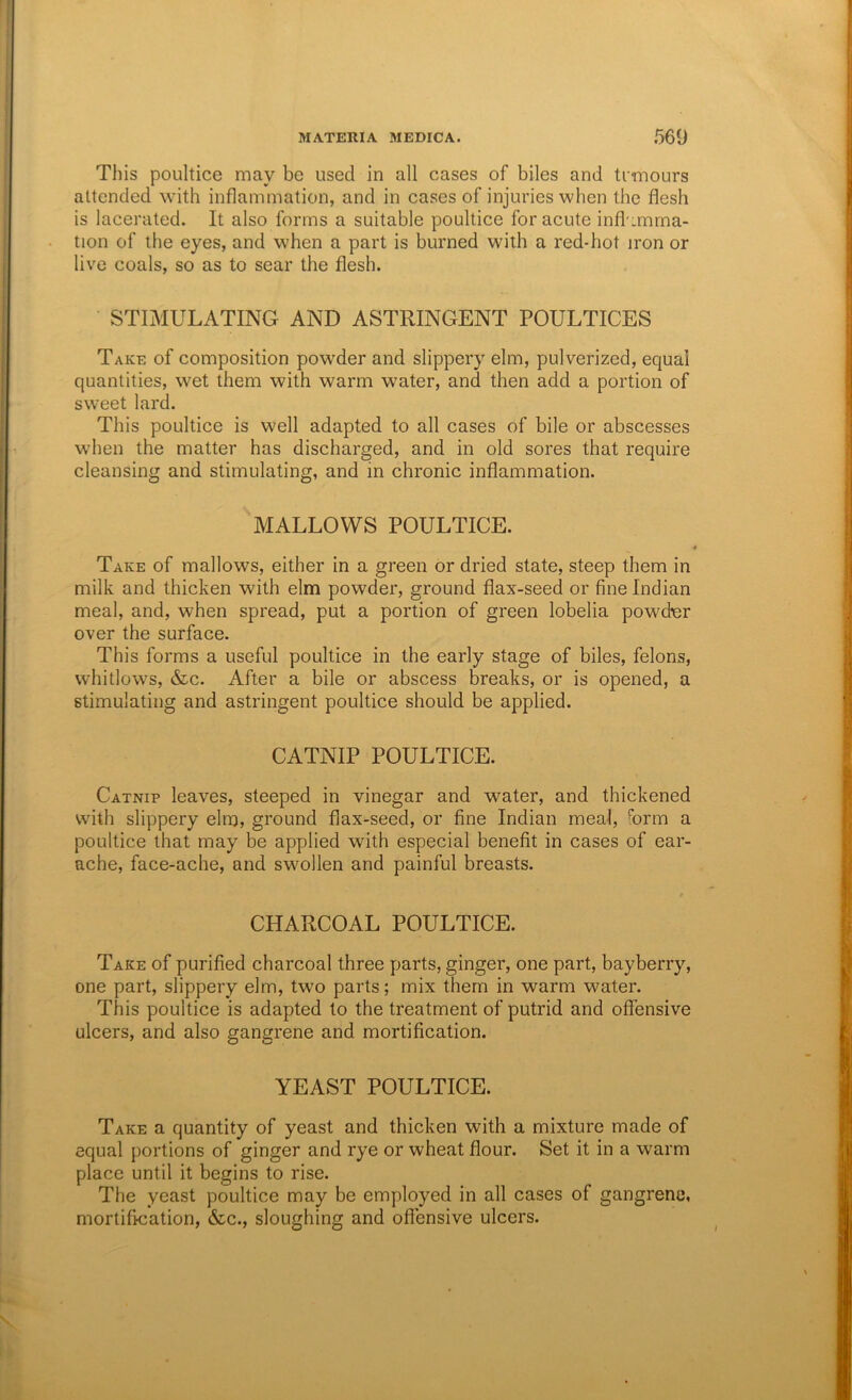 This poultice may be used in all cases of biles and ti-mours attended with inflammation, and in cases of injuries when the flesh is lacerated. It also forms a suitable poultice for acute infl :mma- tion of the eyes, and when a part is burned with a red-hot iron or live coals, so as to sear the flesh. STIMULATING AND ASTRINGENT POULTICES Take of composition powder and slippery elm, pulverized, equal quantities, wet them with warm water, and then add a portion of sweet lard. This poultice is well adapted to all cases of bile or abscesses when the matter has discharged, and in old sores that require cleansing and stimulating, and in chronic inflammation. MALLOWS POULTICE. Take of mallows, either in a green or dried state, steep them in milk and thicken with elm powder, ground flax-seed or fine Indian meal, and, when spread, put a portion of green lobelia powdier over the surface. This forms a useful poultice in the early stage of biles, felons, whitlows, &c. After a bile or abscess breaks, or is opened, a stimulating and astringent poultice should be applied. CATNIP POULTICE. Catnip leaves, steeped in vinegar and water, and thickened with slippery elm, ground flax-seed, or fine Indian meal, form a poultice that may be applied with especial benefit in cases of ear- ache, face-ache, and swollen and painful breasts. CHARCOAL POULTICE. Take of purified charcoal three parts, ginger, one part, bay berry, one part, slippery elm, two parts; mix them in warm water. This poultice is adapted to the treatment of putrid and offensive ulcers, and also gangrene and mortification. YEAST POULTICE. Take a quantity of yeast and thicken with a mixture made of equal portions of ginger and rye or wheat flour. Set it in a warm place until it begins to rise. The yeast poultice may be employed in all cases of gangrene, mortification, &c., sloughing and offensive ulcers.