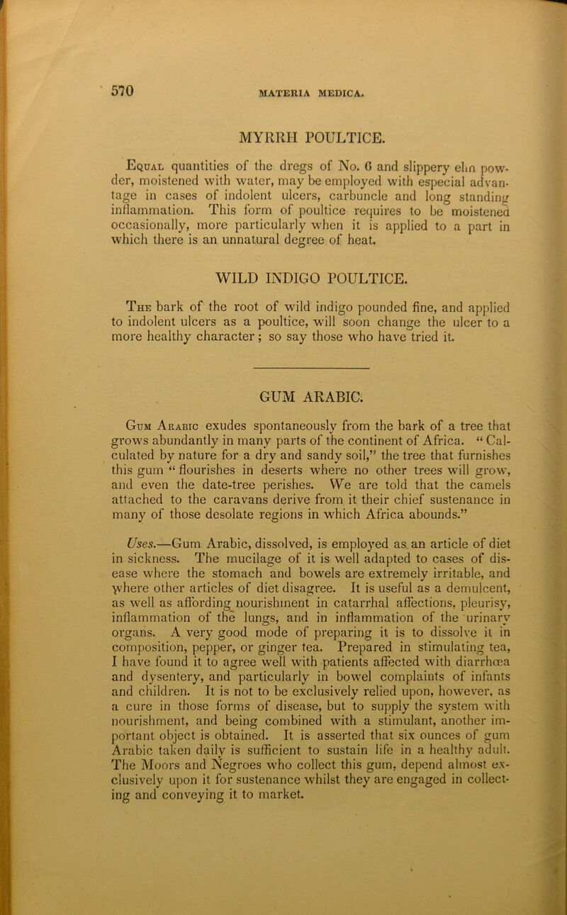 MYRRH POULTICE. Equal quantities of the dregs of No. G and slippery elm pow- der, moistened with water, may be employed with especial advan- tage in cases of indolent ulcers, carbuncle and long standing inflammation. This form of poultice requires to be moistened occasionally, more particularly when it is applied to a part in which there is an unnatural degree of heat. WILD INDIGO POULTICE. The bark of the root of wild indigo pounded fine, and applied to indolent ulcers as a poultice, will soon change the ulcer to a more healthy character; so say those who have tried it. GUM ARABIC. Gum Arabic exudes spontaneously from the bark of a tree that grows abundantly in many parts of the continent of Africa. “ Cal- culated by nature for a dry and sandy soil,” the tree that furnishes this gum “ flourishes in deserts where no other trees will grow, and even the date-tree perishes. We are told that the camels attached to the caravans derive from it their chief sustenance in many of those desolate regions in which Africa abounds.” Uses.—Gum Arabic, dissolved, is employed as. an article of diet in sickness. The mucilage of it is well adapted to cases of dis- ease where the stomach and bowels are extremely irritable, and >vhere other articles of diet disagree. It is useful as a demulcent, as well as affording nourishment in catarrhal affections, pleurisy, inflammation of the lungs, and in inflammation of the urinary organs. A very good mode of preparing it is to dissolve it in composition, pepper, or ginger tea. Prepared in stimulating tea, I have found it to agree well with -patients affected with diarrhma and dysentery, and particularly in bowel complaints of infants and children. It is not to be exclusively relied upon, however, as a cure in those forms of disease, but to supply the system with nourishment, and being combined with a stimulant, another im- portant object is obtained. It is asserted that six ounces of gum Arabic taken daily is sufficient to sustain life in a healthy adult. The Moors and Negroes who collect this gum, depend almost ex- clusively upon it for sustenance whilst they are engaged in collect- ing and conveying it to market.