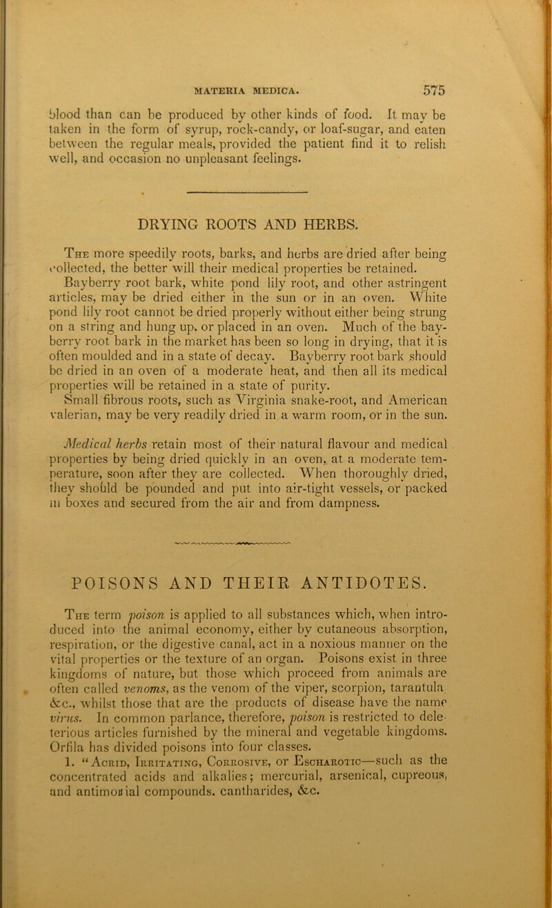 blood than can be produced by other kinds of food. It may be taken in the form of syrup, rock-candy, or loaf-sugar, and eaten between the regular meals, provided the patient find it to relish well, and occasion no unpleasant feelings. DRYING ROOTS AND HERBS. The more speedily roots, barks, and herbs are dried after being collected, the better will their medical properties be retained. Bayberry root bark, white pond lily root, and other astringent articles, may be dried either in the sun or in an oven. White pond lily root cannot be dried properly without either being strung on a string and hung up, or placed in an oven. Much of the bay- berry root bark in the market has been so long in drying, that it is often moulded and in a state of decay. Bayberry root bark should be dried in an oven of a moderate heat, and then all its medical properties will be retained in a state of purity. Small fibrous roots, such as Virginia snake-root, and American valerian, may be very readily dried in a warm room, or in the sun. Medical herbs retain most of their natural flavour and medical properties by being dried quickly in an oven,, at a moderate tem- perature, soon after they are collected. When thoroughly dried, they shohld be pounded and put into air-tight vessels, or packed ill boxes and secured from the air and from dampness. POISONS AND THEIR ANTIDOTES. I The term poison is applied to all substances which, when intro- duced into the animal economy, either by cutaneous absorption, respiration, or the digestive canal, act in a noxious manner on the vital properties or the texture of an organ. Poisons exist in three kingdoms of nature, but those w^hich proceed from animals are often called venoms, as the venom of the viper, scorpion, tarantula 6z.c., whilst those that are the products of disease have the name virus. In common parlance, therefore, poison is restricted to dele- terious articles furnished by the mineral and vegetable kingdoms. Orfila has divided poisons into four classes. 1. “Acrid, Irritating, Corrosive, or Escharotic—such as the concentrated acids and alkalies; mercurial, arsenical, cupreous, and antimouial compounds, cantharides, &c.