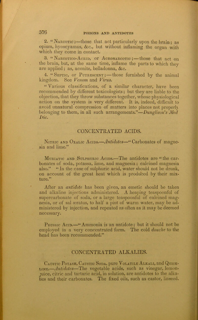 57G 2. “Na-kcotic;—those tliat act particularly upon the brain; as opium, hyoscyamus, &c., but without inflaming the organ with which they come in contact. 3. “ Narcotico-Acrid, or Acronaucotic ; — those that act on the brain, but, at the same time, inflame the parts to which thev are applied; as, aconite, belladonna, &c. 4. “Septic, or Putrescent; — those furnished by the animal kingdom. See Venom and Virus. “Various classifications, of a similar character, have been recommended by different toxicologists; but they are liable to the objection, that they throw substances together, whose physiological action on the system is very different. It is, indeed, difficult to avoid unnatural compression of matters into places not properl\ l>elonging to them, in all such arrangements.”—Dunglison’s Med JHc, CONCENTRATED ACIDS. Nitric and Oxalic Acids.—Antidotes—“ Carbonates of magne- sia and lime.” Muriatic and Sulphuric Acids.—The antidotes are “ the car- bonates of soda, potassa, lime, and magnesia; calcined magnesia also.” “ In the case of sulphuric acid, water should not be drunk, on account of the great heat which is produced by their mix- ture.” After an antidote has been given, an emetic should be taken and alkaline injections administered. A heaping teaspoonful of supercarbonate of soda, or a large teaspoonful of calcined mag- nesia, or of sal mratus, to half a pint of warm water, may be ad- ministered by injection, and repeated as often as it may be deemed necessary. Prussic Acid.—“ Ammonia is an antidote; but it should not be employed in a very concentrated form. The cold douche to the head has been recommended.” CONCENTRATED ALKALIES. Caustic Potash, Caustic Soda, pure Volatile Alkali, and Quick- lime.—Antidotes—The vegetable acids, such as vinegar, lemon- juice, citric and tartaric acid, in solution, are antidotes to the alka- lies and their carbonates. The fixed oils, such as castor, linseed.