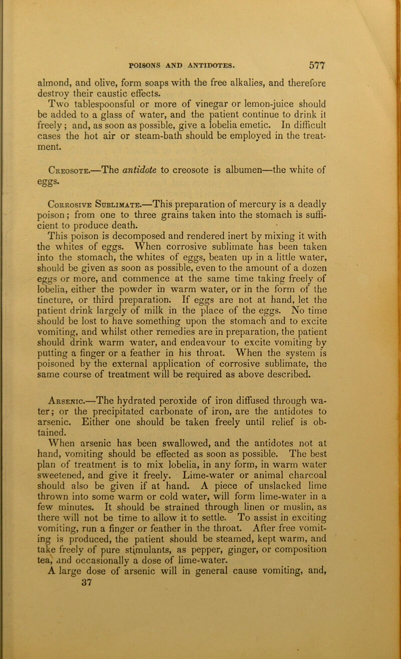 almond, and olive, form soaps with the free alkalies, and therefore destroy their caustic effects. Two tablespoonsful or more of vinegar or lemon-juice should be added to a glass of water, and the patient continue to drink it freely; and, as soon as possible, give a lobelia emetic. In difficult cases the hot air or steam-bath should be employed in the treat- ment. Creosote.—The antidote to creosote is albumen—the white of eggs. Corrosive Sublimate.—This preparation of mercury is a deadly poison; from one to three grains taken into the stomach is suffi- cient to produce death. This poison is decomposed and rendered inert by mixing it with the whites of eggs. When corrosive sublimate has been taken into the stomach, the whites of eggs, beaten up in a little water, should be given as soon as possible, even to the amount of a dozen eggs or more, and commence at the same time taking freely of lobelia, either the powder in warm water, or in the form of the tincture, or third preparation. If eggs are not at hand, let the patient drink largely of milk in the place of the eggs. No time should be lost to have something upon the stomach and to excite vomiting, and whilst other remedies are in preparation, the patient should drink warm water, and endeavour to excite vomiting by putting a finger or a feather in his throat. When the system is poisoned by the external application of corrosive sublimate, the same course of treatment will be required as above described. Arsenic.—The hydrated peroxide of iron diffused through wa- ter; or the precipitated carbonate of iron, are the antidotes to arsenic. Either one should be taken freely until relief is ob- tained. When arsenic has been swallowed, and the antidotes not at hand, vomiting should be effected as soon as possible. The best plan of treatment is to mix lobelia, in any form, in warm water sweetened, and give it freely. Lime-water or animal charcoal should also be given if at hand. A piece of unslacked lime thrown into some warm or cold water, will form lime-water in a few minutes. It should be strained through linen or muslin, as there will not be time to allow it to settle. To assist in exciting vomiting, run a finger or feather in the throat. After free vomit- ing is produced, the patient should be steamed, kept warm, and take freely of pure stimulants, as pepper, ginger, or composition tea', and occasionally a dose of lime-water. A large dose of arsenic will in general cause vomiting, and, 37