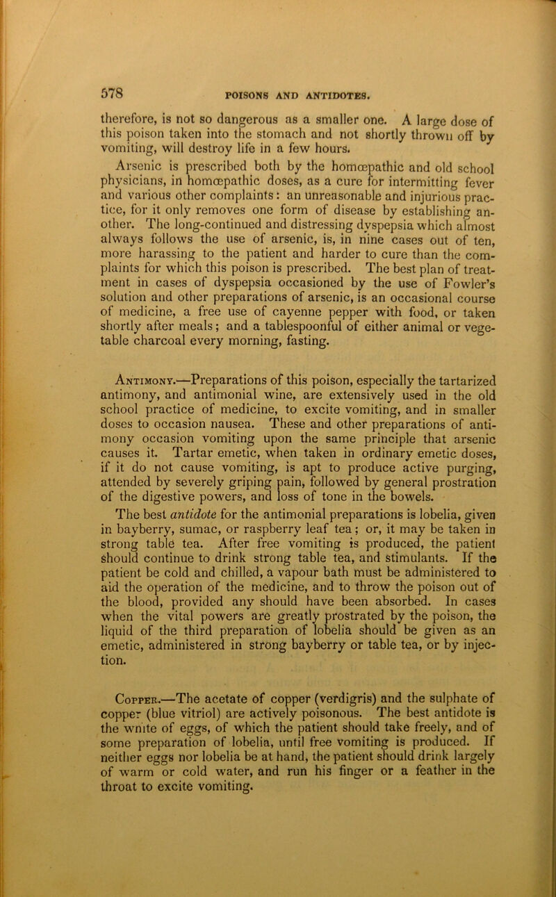 therefore, is not so dangerous as a smaller one. A large dose of this poison taken into the stomach and not shortly thrown off by vomiting, will destroy life in a few hours. Arsenic is prescribed both by the homoepathic and old school physicians, in homoepathic doses, as a cure for intermitting fever and various other complaints: an unreasonable and injurious prac- tice, for it only removes one form of disease by establishing an- other. The long-continued and distressing dyspepsia which almost always follows the use of arsenic, is, in nine cases out of ten, more harassing to the patient and harder to cure than the com- plaints for which this poison is prescribed. The best plan of treat- ment in cases of dyspepsia occasioned by the use of Fowler’s solution and other preparations of arsenic, is an occasional course of medicine, a free use of cayenne pepper with food, or taken shortly after meals; and a tablespoonful of either animal or vege- table charcoal every morning, fasting. Antimony.—Preparations of this poison, especially the tartarized antimony, and antimonial wine, are extensively used in the old school practice of medicine, to excite vomiting, and in smaller doses to occasion nausea. These and other preparations of anti- mony occasion vomiting upon the same principle that arsenic causes it. Tartar emetic, when taken in ordinary emetic doses, if it do not cause vomiting, is apt to produce active purging, attended by severely griping pain, followed by general prostration of the digestive powers, and loss of tone in the bowels. The best antidote for the antimonial preparations is lobelia, given in bayberry, sumac, or raspberry leaf tea; or, it may be taken in strong table tea. After free vomiting is produced, the patient should continue to drink strong table tea, and stimulants. If the patient be cold and chilled, a vapour bath must be administered to aid the operation of the medicine, and to throw the poison out of the blood, provided any should have been absorbed. In cases when the vital powers are greatly prostrated by the poison, the liquid of the third preparation of lobelia should be given as an emetic, administered in strong bayberry or table tea, or by injec- tion. Copper.—The acetate of copper (verdigris) and the sulphate of copper (blue vitriol) are actively poisonous. The best antidote is the wnite of eggs, of which the patient should take freely, and of some preparation of lobelia, until free vomiting is produced. If neither eggs nor lobelia be at hand, the patient should drink largely of warm or cold water, and run his finger or a feather in the throat to excite vomiting.
