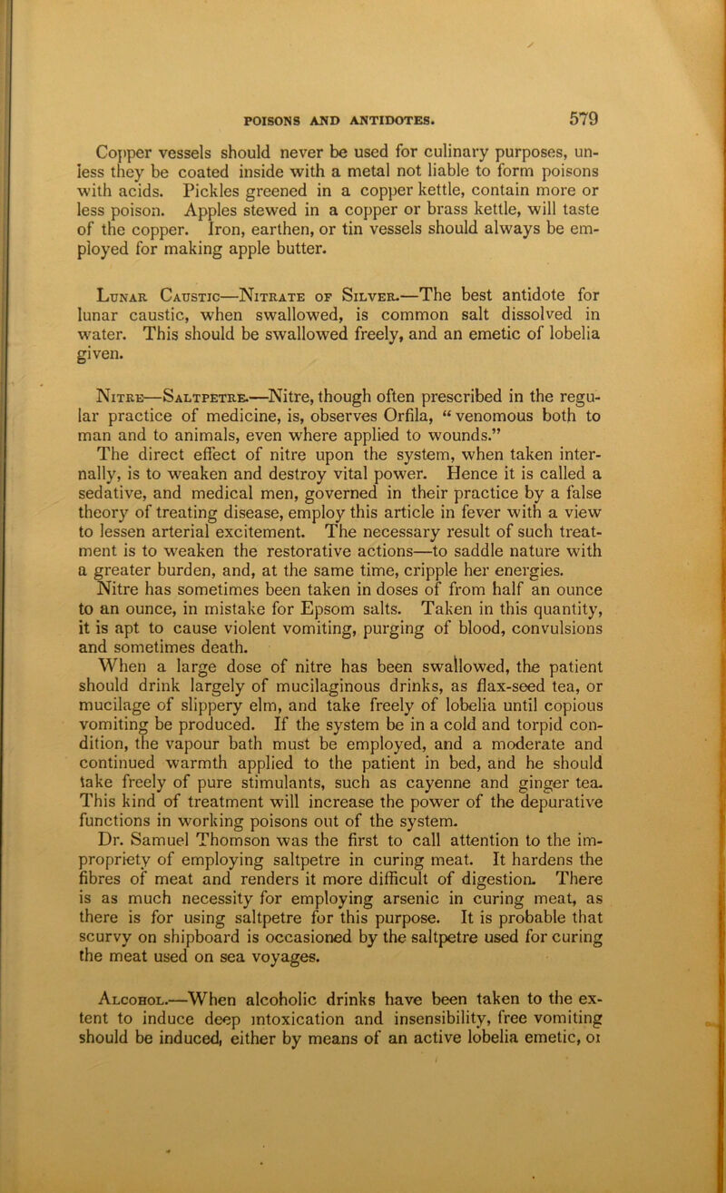Copper vessels should never be used for culinary purposes, un- less they be coated inside with a metal not liable to form poisons with acids. Pickles greened in a copper kettle, contain more or less poison. Apples stewed in a copper or brass kettle, will taste of the copper. Iron, earthen, or tin vessels should always be em- ployed for making apple butter. Lunar Caustic—Nitrate of Silver-—The best antidote for lunar caustic, when swallowed, is common salt dissolved in water. This should be swallowed freely, and an emetic of lobelia given. Nitre—Saltpetre.—^Nitre, though often prescribed in the regu- lar practice of medicine, is, observes Orfila, “ venomous both to man and to animals, even where applied to wounds.” The direct effect of nitre upon the system, when taken inter- nally, is to weaken and destroy vital power. Hence it is called a sedative, and medical men, governed in their practice by a false theory of treating disease, employ this article in fever with a view to lessen arterial excitement. The necessary result of such treat- ment is to weaken the restorative actions—to saddle nature with a greater burden, and, at the same time, cripple her energies. Nitre has sometimes been taken in doses of from half an ounce to an ounce, in mistake for Epsom salts. Taken in this quantity, it is apt to cause violent vomiting, purging of blood, convulsions and sometimes death. When a large dose of nitre has been swallowed, the patient should drink largely of mucilaginous drinks, as flax-seed tea, or mucilage of slippery elm, and take freely of lobelia until copious vomiting be produced. If the system be in a cold and torpid con- dition, the vapour bath must be employed, and a moderate and continued warmth applied to the patient in bed, and he should take freely of pure stimulants, such as cayenne and ginger tea. This kind of treatment will increase the power of the depurative functions in working poisons out of the system. Dr. Samuel Thomson was the first to call attention to the im- propriety of employing saltpetre in curing meat. It hardens the fibres of meat and renders it more difficult of digestion- There is as much necessity for employing arsenic in curing meat, as there is for using saltpetre for this purpose. It is probable that scurvy on shipboard is occasioned by the saltpetre used for curing the meat used on sea voyages. Alcohol.—When alcoholic drinks have been taken to the ex- tent to induce deep intoxication and insensibility, free vomiting should be induced, either by means of an active lobelia emetic, oi