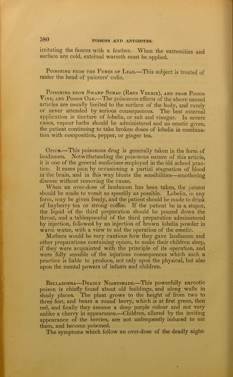 irritating the fauces with a feather. When the extremities and surface are cold, external warmth must be applied. Poisoning from the Fumes of Lead.—This subject is treated of under the head of painters’ colic. Poisoning from Swamp Sumac (Rhus Vernix), and from Poison Vine, and Poison Oak.—The poisonous effects of the above named articles are usually limited to the surface of the body, and rarely or never attended by serious consequences. The best external application is tincture of lobelia, or salt and vinegar. In severe cases, vapour baths should be administered and an emetic given, the patient continuing to take broken doses of lobelia in combina- tion with composition, pepper, or ginger tea. Opium.—This poisonous drug is generally taken in the form of laudanum. Notwithstanding the poisonous nature of this article, it is one of the general medicines employed in the old school prac- tice. It eases pain by occasioning a partial stagnation of blood in the brain, and in this way blunts the sensibilities—smothering disease without removing the cause. When an over-dose of laudanum has been taken, the patient should be made to vomit as speedily as possible. Lobelia, in any form, may be given freely, and the patient should be made to drink of bayberry tea or strong coffee. If the patient be in a stupor, the liquid of the third preparation should be poured down the throat, and a tablespoonful of the third preparation administered by injection, followed by an injection of brown lobelia powder in warm water, with a view to aid the operation of the emetic. Mothers would be very cautious how they gave laudanum and other preparations containing opium, to make their children sleep, if they were acquainted with the principle of its operation, and were fully sensible of the injurious consequences which such a practice is liable to produce, not only upon the physical, but also upon the mental powers of infants and children. Belladonna—Deadly Nightshade.—This powerfully narcotic poison is chiefly found about old buildings, and along walls in shady places. The plant grows to the height of from two to three feet, and bears a round berry, which is at first green, then red, and finally they assume a deep purple colour and not very unlike a cherry in appearance.—Children, allured by the inviting appearance of the berries, are not unfrequently induced to eat them, and become poisoned. The symptoms which follow an over-dose of the deadly night-