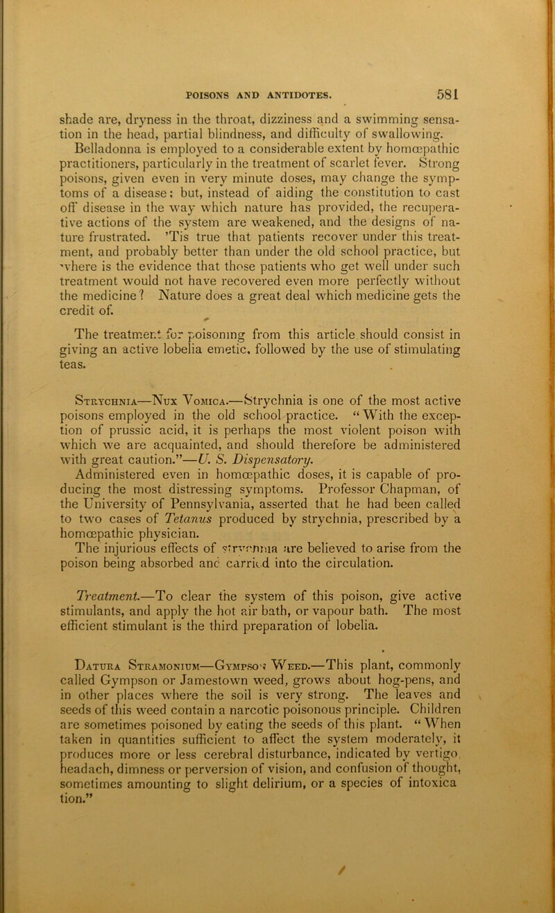 shade are, dryness in the throat, dizziness and a swimming sensa- tion in the head, partial blindness, and difficulty of swallowing. Belladonna is employed to a considerable extent by homcepathic practitioners, particularly in the treatment of scarlet fever. Strong poisons, given even in very minute doses, may change the symp- toms of a disease; but, instead of aiding the constitution to cast off disease in the way which nature has provided, the recupera- tive actions of the system are weakened, and the designs of na- ture frustrated. ’Tis true that patients recover under this treat- ment, and probably better than under the old school practice, but where is the evidence that those patients who get well under such treatment would not have recovered even more perfectly without the medicine? Nature does a great deal which medicine gets the credit of. The treatm.ent for poisoning from this article should consist in giving an active lobelia emetic, followed by the use of stimulating teas. Strychnia—Nux Vomica.—Strychnia is one of the most active poisons employed in the old school practice. “ With the excep- tion of prussic acid, it is perhaps the most violent poison with which we are acquainted, and should therefore be administered with great caution.”—U. S. Dispensatory. Administered even in homcepathic doses, it is capable of pro- ducing the most distressing symptoms. Professor Chapman, of the University of Pennsylvania, asserted that he had been called to two cases of Tetanus produced by strychnia, prescribed by a homcepathic physician. The injurious effects of strvcmna are believed to arise from the poison being absorbed and carried into the circulation. Treatment.—To clear the system of this poison, give active stimulants, and apply the hot air bath, or vapour bath. The most efficient stimulant is the third preparation of lobelia. Datura Stramonium—Gympsow Weed.—This plant, commonly called Gympson or Jamestown weed, grows about hog-pens, and in other places where the soil is very strong. The leaves and seeds of this weed contain a narcotic poisonous principle. Children are sometimes poisoned by eating the seeds of this plant. “ When taken in quantities sufficient to affect the system moderately, it produces more or less cerebral disturbance, indicated by vertigo, headach, dimness or perversion of vision, and confusion of thought, sometimes amounting to slight delirium, or a species of intoxica tion.” /