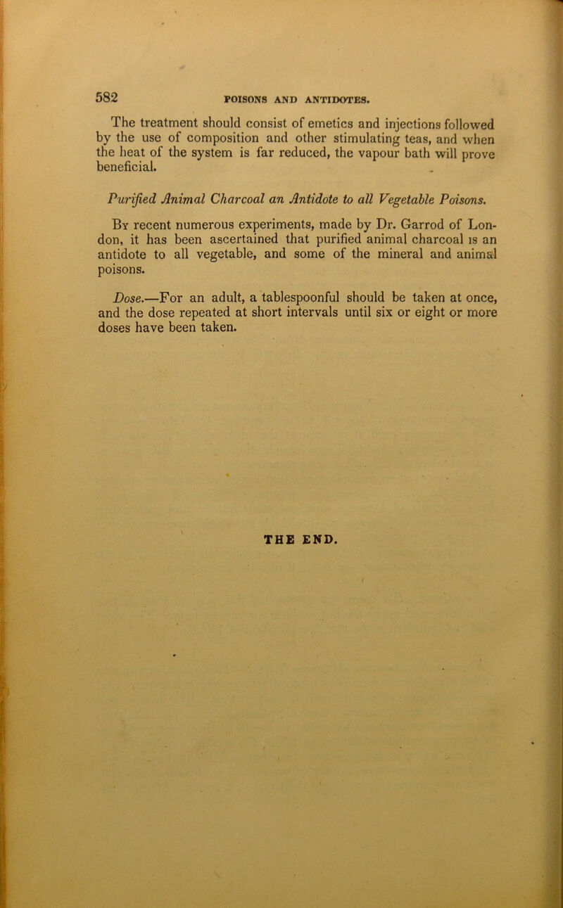 The treatment should consist of emetics and injections followed by the use of composition and other stimulating teas, and when the heat of the system is far reduced, the vapour bath will prove beneficial. Purified Animal Charcoal an Antidote to all Vegetable Poisons. By recent numerous experiments, made by Dr. Garrod of Lon- don, it has been ascertained that purified animal charcoal is an antidote to all vegetable, and some of the mineral and animal poisons. Dose.—For an adult, a tablespoonful should be taken at once, and the dose repeated at short intervals until six or eight or more doses have been taken. \ THE END.