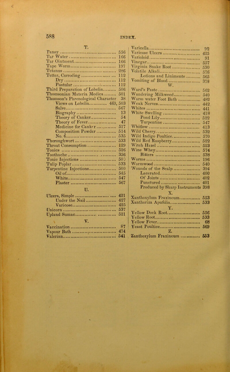 T. Tansy Tar Wnler Tar Ointment Tape Worm Tetanus Tetter, Corroding Dry Pustular ; Third Preparation of Lobelia Thomsonian Materia Medica Thomson’s Phrenologieal Character Views on Lobelia 469, Salve Biography Theory of Canker Theory of Fever Medicine for Cankrr Composition Powder No. 6 Thoroughwort Throat Cons-umption Tonics Toothache Tonic Injections Tulip Poplar Turpentine Iniections Oil of. White Plaster U. Ulcers, Simple Under the Nail Varicose Unicorn Upland Sumac V. Vaccination Vapour Bath Valerian Varicella pg Varicose Ulcers 425 Varioloid gj Vinegar 557 Virginia Snake Root 530 Volatile Alkali 570 Lotions and Liniments 565 Vomiting of Blood 378 W. Ward’s Paste 562 Wandering Milkweed 540 Warm water Foot Bath 482 Weak Nerves 44Q Whites 441 White Swelling 418 Pond Lily 522 Turpentine 547 Whitlow 413 Wild Cherry 532 Wild Indigo Poultice 570 Wild Red Raspberry 522 Witch Hazel 523 Wine Whey 574 Bitters 538 Worms 196 Wormwood 540 Wounds of the Scalp 394 Lacerated 400 Of Joints 402 Punctured 401 Produced by Sharp Instruments 398 X. Xanthoxylum Fraxineum 553 Xanthoriza Apufolia 533 Y. Yellow Dock Root 556 Yellow Root 533 Yellow Fever 68 Yeast Poultice 569 Z. Zanthoxylum Fraxineum 553 556 166 166 197 286 112 112 112 506 501 38 503 567 13 54 47 517 514 535 533 129 526 356 500 533 500 545 547 567 421 427 425 537 521 87 474 541