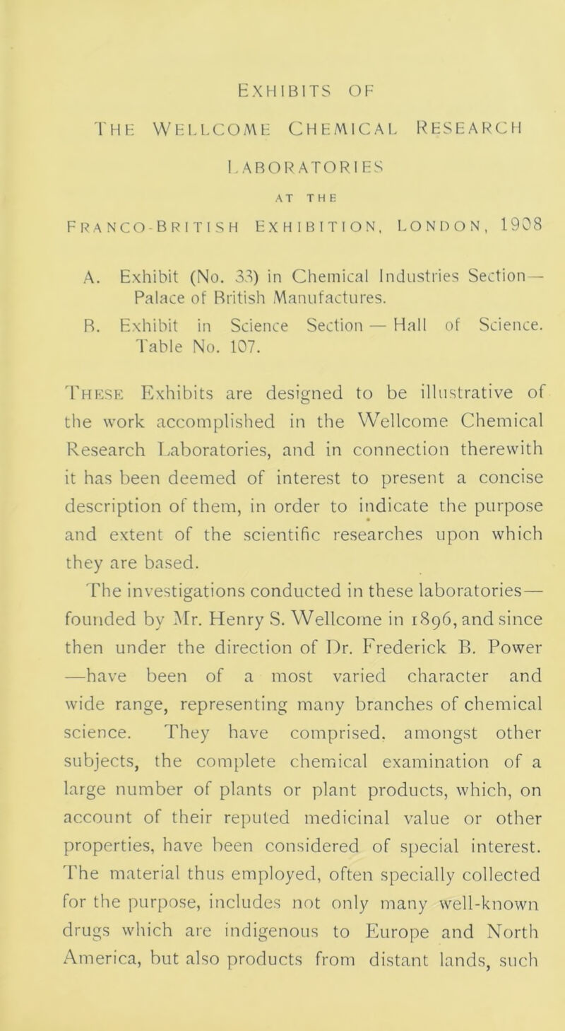 The Wellcome Chemical research LABORATORIES AT THE Franco British Exhibition, London, 1908 A. Exhibit (No. 33) in Chemical Industries Section- Palace of British Manufactures. R. Exhibit in Science Section — Hall of Science. Table No. 107. 'These Exhibits are designed to be illustrative of the work accomplished in the Wellcome Chemical Research Laboratories, and in connection therewith it has been deemed of interest to present a concise description of them, in order to indicate the purpose and extent of the scientific researches upon which they are based. The investigations conducted in these laboratories — founded by Mr. Henry S. Wellcome in 1896, and since then under the direction of Dr. Frederick B. Power —have been of a most varied character and wide range, representing many branches of chemical science. They have comprised, amongst other subjects, the complete chemical examination of a large number of plants or plant products, which, on account of their reputed medicinal value or other properties, have been considered of special interest. The material thus employed, often specially collected for the purpose, includes not only many well-known drugs which are indigenous to Europe and North America, but also products from distant lands, such