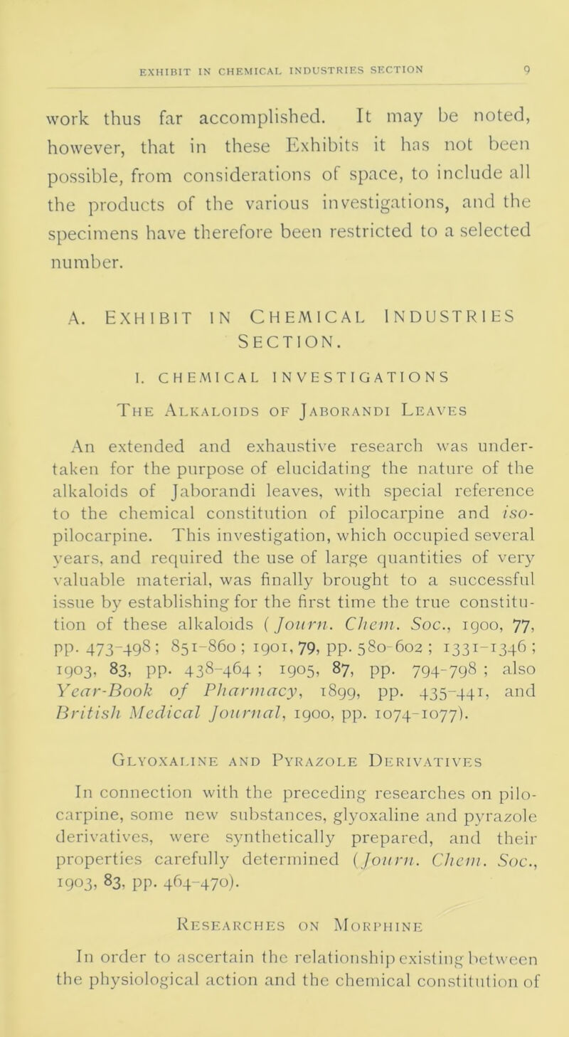 work thus far accomplished. It may be noted, however, that in these Exhibits it has not been possible, from considerations of space, to include all the products of the various investigations, and the specimens have therefore been restricted to a selected number. A. Exhibit in Chemical industries Section. I. CHEMICAL INVESTIGATIONS The Alkaloids of Jaborandi Leaves An extended and exhaustive research was under- taken for the purpose of elucidating the nature of the alkaloids of Jaborandi leaves, with special reference to the chemical constitution of pilocarpine and iso- pilocarpine. This investigation, which occupied several years, and required the use of large quantities of very valuable material, was finally brought to a successful issue by establishing for the first time the true constitu- tion of these alkaloids (Journ. Cliem. Soc., igoo, 77. pp. 473-498; 851-860 ; 1901, 79, pp. 580-602 ; 1331-1346; 1903, 83, pp. 438-464 ; 1905, 87, pp. 794-798 ; also Year-Book of Pharmacy, 1899, pp. 435-441, and British Medical Journal, 1900, pp. 1074-1077). Glyoxaline and Pyrazole Derivatives In connection with the preceding researches on pilo- carpine, some new substances, glyoxaline and pyrazole derivatives, were synthetically prepared, and their properties carefully determined {Journ. Che.ni. Soc., 1903, 83, PP- 464-47°)• Researches on Morphine In order to ascertain the relationship existing between the physiological action and the chemical constitution of