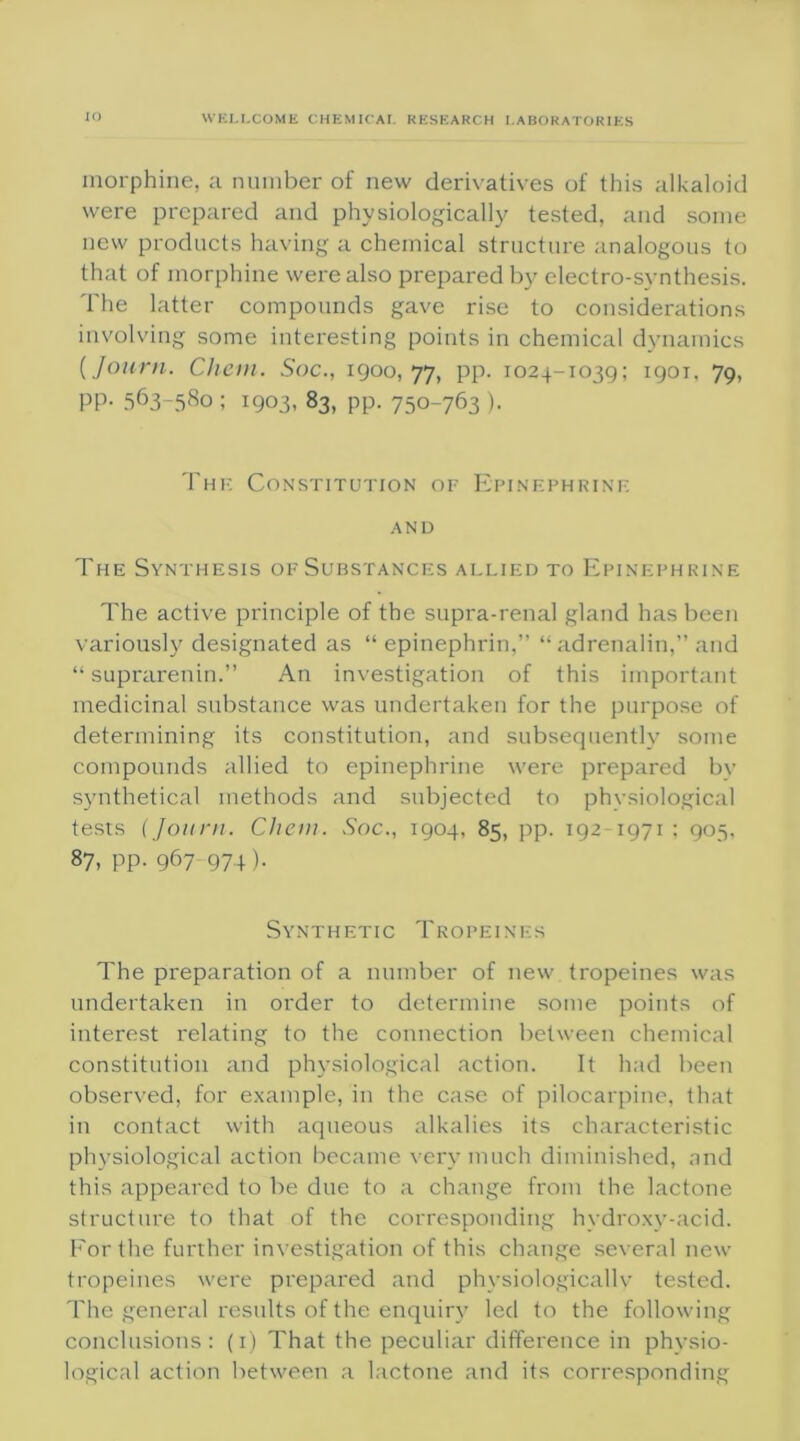morphine, a number of new derivatives of this alkaloid were prepared and physiologically tested, and some new products having a chemical structure analogous to that of morphine were also prepared by electro-synthesis. The latter compounds gave rise to considerations involving some interesting points in chemical dynamics (Journ. Chem. Soc., 1900,77, pp. 1024-1039; 1901, 79, PP- 563-580; 1903, 83, pp. 750-763 ). Thf. Constitution of Epinephrine AND The Synthesis of Substances allied to Epinephrine The active principle of the supra-renal gland has been variously designated as “ epinephrin,” “ adrenalin,” and “ suprarenin.” An investigation of this important medicinal substance was undertaken for the purpose of determining its constitution, and subsequently some compounds allied to epinephrine were prepared by synthetical methods and subjected to physiological tests (Journ. Chem. Soc., 1904, 85, pp. 192-1971; 905, 87, pp. 967 974). Synthetic Tropeines The preparation of a number of new tropeines was undertaken in order to determine some points of interest relating to the connection between chemical constitution and physiological action. It had been observed, for example, in the case of pilocarpine, that in contact with aqueous alkalies its characteristic physiological action became very much diminished, and this appeared to be due to a change from the lactone structure to that of the corresponding hydroxy-acid. For the further investigation of this change several new tropeines were prepared and physiologically tested. The general results of the enquiry led to the following conclusions: (1) That the peculiar difference in physio- logical action between a lactone and its corresponding