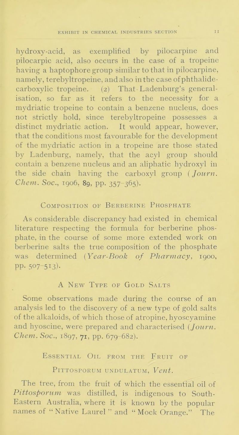 hydroxy-acid, as exemplified by pilocarpine and pilocarpic acid, also occurs in the case of a tropeine having a haptophore group similar to that in pilocarpine, namely, terebyltropeine, and also in the case ofphthalide- carboxylic tropeine. (2) That Ladenburg’s general- isation, so far as it refers to the necessity for a mydriatic tropeine to contain a benzene nucleus, does not strictly hold, since terebyltropeine possesses a distinct mydriatic action. It would appear, however, that the conditions most favourable for the development of the mydriatic action in a tropeine are those stated by Ladenburg, namely, that the acyl group should contain a benzene nucleus and an aliphatic hydroxyl in the side chain having the carboxyl group (Journ. Che in. Soc., 1906, 89, pp. 357 365)- Composition ok Berberine Phosphate As considerable discrepancy had existed in chemical literature respecting the formula for berberine phos- phate, in the course of some more extended work on berberine salts the true composition of the phosphate was determined (Year-Rank of Pharmacy, 1900, PP- 507-513)- A New Type of Gold Salts Some observations made during the course of an analysis led to the discovery of a new type of gold salts of the alkaloids, of which those of atropine, hyoscyamine and hyoscine, were prepared and characterised (journ. Chem. Soc., 1897, 71, pp. 679 682). Essential Oil from the Fruit of PlTTOSPOKUM UNDULATUM, Vcilt. The tree, from the fruit of which the essential oil of Pittosporum was distilled, is indigenous to South- Eastern Australia, where it is known by the popular names of “ Native Laurel ” and “ Mock Orange.” The