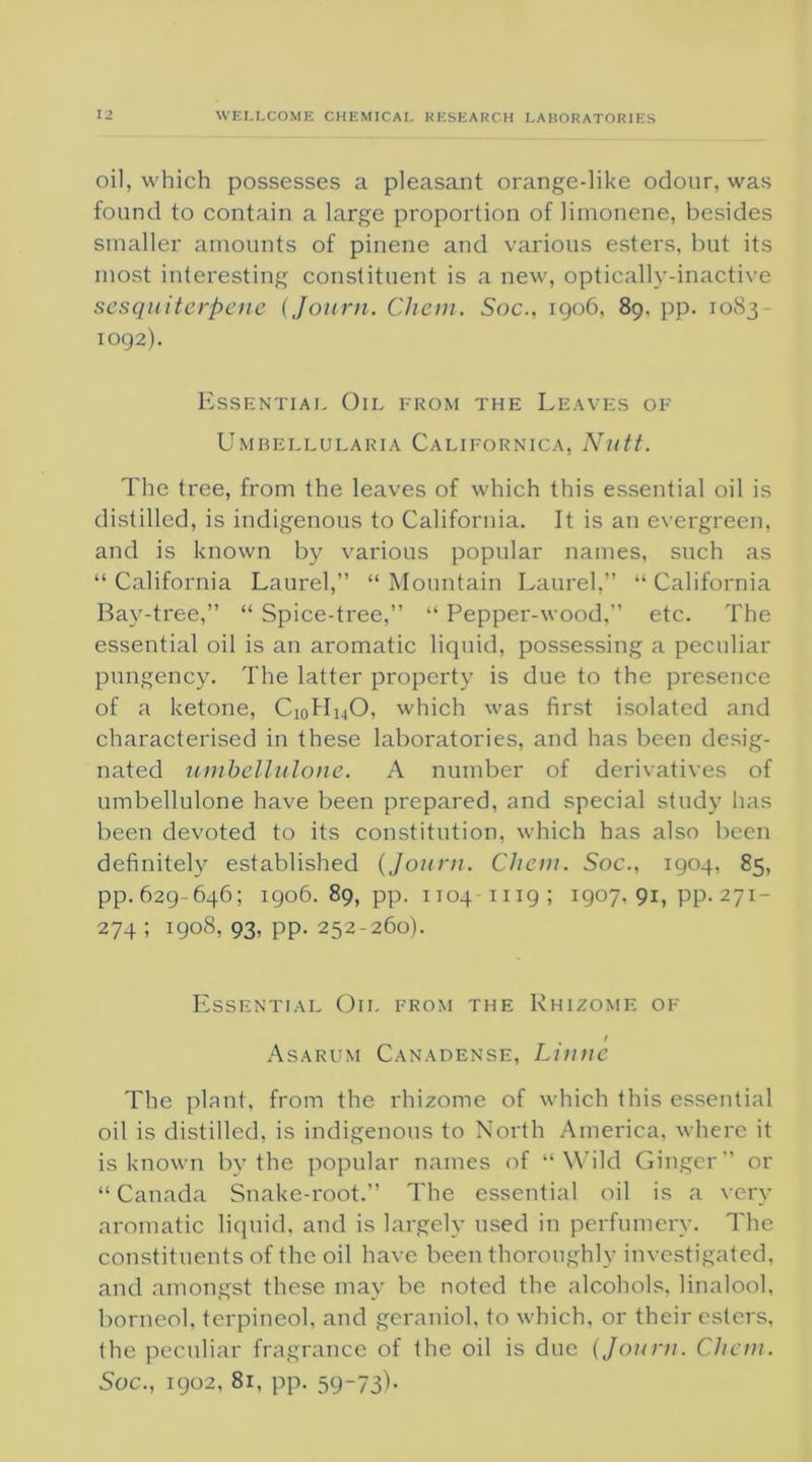 oil, which possesses a pleasant orange-like odour, was found to contain a large proportion of limonene, besides smaller amounts of pinene and various esters, but its most interesting constituent is a new, optically-inactive sesquiterpene (Journ. Chem. Soc., 1906, 89, pp. 1083- 1092). Essential Oil from the Leaves of Umrellularia Californica, Nutt. The tree, from the leaves of which this essential oil is distilled, is indigenous to California. It is an evergreen, and is known by various popular names, such as “California Laurel,” “Mountain Laurel,” “California Bay-tree,” “ Spice-tree,” “ Pepper-wood,” etc. The essential oil is an aromatic liquid, possessing a peculiar pungency. The latter property is due to the presence of a ketone, Ci0H14O, which was first isolated and characterised in these laboratories, and has been desig- nated umbellulone. A number of derivatives of umbellulone have been prepared, and special study has been devoted to its constitution, which has also been definitely established {Journ. Chem. Soc., 1904, 85, pp. 629-646; 1906. 89, pp. 1104 11 ig ; 1907, 91, pp. 271- 274; 1908. 93, pp. 252-260). Essential Oil from the Rhizome of f Asarum Canadense, Linne The plant, from the rhizome of which this essential oil is distilled, is indigenous to North America, where it is known by the popular names of “Wild Ginger” or “ Canada Snake-root.” The essential oil is a very aromatic liquid, and is largely used in perfumery. The constituents of the oil have been thoroughly investigated, and amongst these may be noted the alcohols, linalool, borneol. terpincol, and geraniol, to which, or their esters, the peculiar fragrance of the oil is due (Journ. Chem. Soc., 1902, 81, pp. 59-73)-