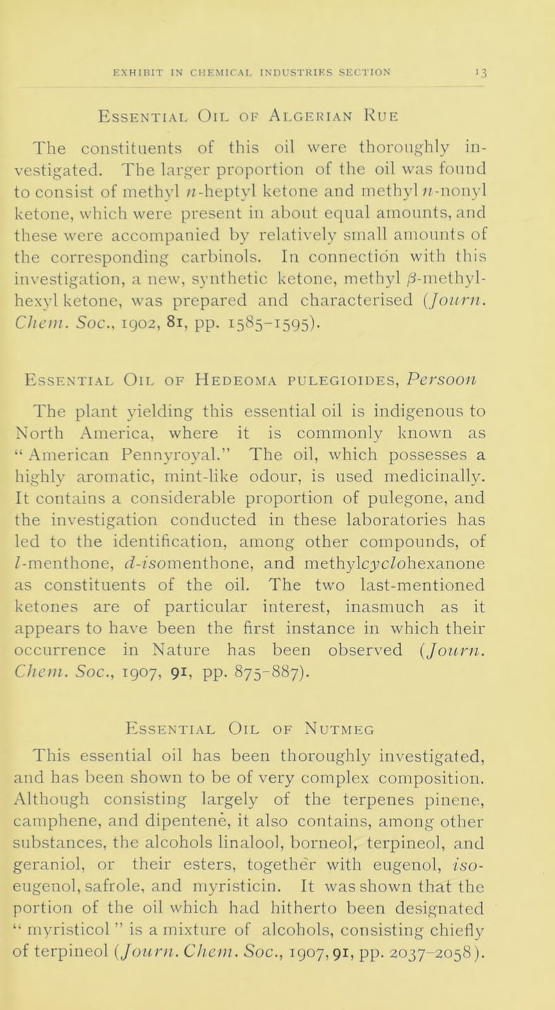 Essential Oil of Algerian Rue The constituents of this oil were thoroughly in- vestigated. The larger proportion of the oil was found to consist of methyl n-heptyl ketone and methyl w-nonyl ketone, which were present in about equal amounts, and these were accompanied by relatively small amounts of the corresponding carbinols. In connection with this investigation, a new, synthetic ketone, methyl /3-methyl- hexyl ketone, was prepared and characterised (Journ. Chon. Soc., 1902, 81, pp. 1585-1595). Essential Oil of Hedeoma pulegioides, Persoon The plant yielding this essential oil is indigenous to North America, where it is commonly known as “ American Pennyroyal.” The oil, which possesses a highly aromatic, mint-like odour, is used medicinally. It contains a considerable proportion of pulegone, and the investigation conducted in these laboratories has led to the identification, among other compounds, of Z-menthone, rZ-Zsomenthone, and methylcycZohexanone as constituents of the oil. The two last-mentioned ketones are of particular interest, inasmuch as it appears to have been the first instance in which their occurrence in Nature has been observed (Journ. Chon. Soc., 1907, 91, pp. 875-887). Essential Oil of Nutmeg This essential oil has been thoroughly investigated, and has been shown to be of very complex composition. Although consisting largely of the terpenes pinene, camphene, and dipentene, it also contains, among other substances, the alcohols linalool, borneol, terpineol, and geraniol, or their esters, together with eugenol, iso- eugenol, safrole, and myristicin. It was shown that the portion of the oil which had hitherto been designated “ myristicol ” is a mixture of alcohols, consisting chiefly of terpineol (Journ. Chon. Soc., 1907,91, pp. 2037-2058).