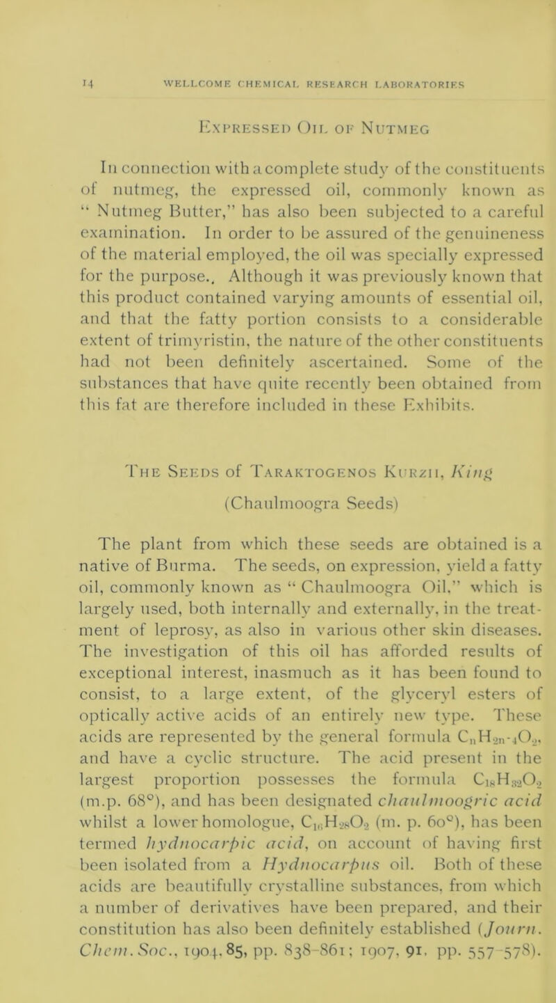 Expressed Oil of Nutmeg In connection with acomplete study of the constituents of nutmeg, the expressed oil, commonly known as “ Nutmeg Butter,” has also been subjected to a careful examination. In order to be assured of the genuineness of the material employed, the oil was specially expressed for the purpose.. Although it was previously known that this product contained varying amounts of essential oil, and that the fatty portion consists to a considerable extent of trimyristin, the nature of the other constituents had not been definitely ascertained. Some of the substances that have cjuite recently been obtained from this fat are therefore included in these Exhibits. The Seeds of Taraktogenos Kurzii, King (Chaulmoogra Seeds) The plant from which these seeds are obtained is a native of Burma. The seeds, on expression, yield a fatty oil, commonly known as “ Chaulmoogra Oil,” which is largely used, both internally and externally, in the treat- ment of leprosy, as also in various other skin diseases. The investigation of this oil has afforded results of exceptional interest, inasmuch as it has been found to consist, to a large extent, of the glyceryl esters of optically active acids of an entirely new type. These acids are represented by the general formula CnH.>n-|0.,, and have a cyclic structure. The acid present in the largest proportion possesses the formula (m.p. 68°), and has been designated chaulmoogric acid whilst a lower homologue, C1i;Hj80.> (m. p. 6o°), has been termed hydnocarpic acid, on account of having first been isolated from a Hydnocarpus oil. Both of these acids are beautifully crystalline substances, from which a number of derivatives have been prepared, and their constitution has also been definitely established (Journ. Client. Soc., 1904.85, pp. 838-861; 1907. 91. pp. 557-578).