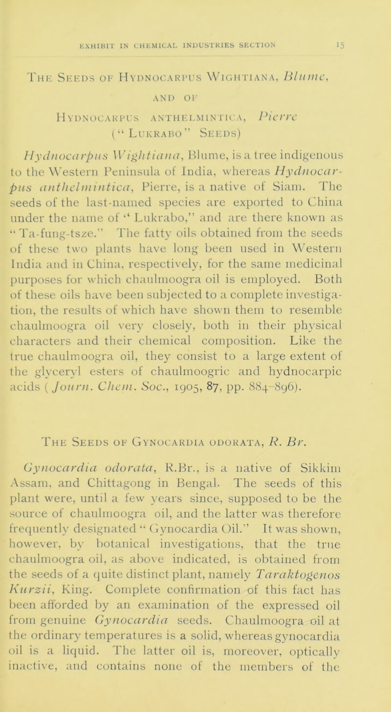 The Seeds of Hydnocarpus Wightiana, Blume, AND OF Hydnocarpus anthelmintica, Pierre (“ Lukrabo” Seeds) Hydnocarpus Wightiana, Blume, is a tree indigenous to the Western Peninsula of India, whereas Hydnocar- pus anthelmintica, Pierre, is a native of Siam. The seeds of the last-named species are exported to China under the name of il Lukrabo,” and are there known as “ Ta-fung-tsxe.” The fatty oils obtained from the seeds of these two plants have long been used in Western India and in China, respectively, for the same medicinal purposes for which chaulmoogra oil is employed. Both of these oils have been subjected to a complete investiga- tion, the results of which have shown them to resemble chaulmoogra oil very closely, both in their physical characters and their chemical composition. Like the true chaulmoogra oil, they consist to a large extent of the glyceryl esters of chauhnoogric and hydnocarpic acids (journ. Client. Soc., 1905, 87, pp. 884-896). The Seeds of Gynocardia odorata, R. Br. Gynocardia odorata, R.Br., is a native of Sikkim Assam, and Chittagong in Bengal. The seeds of this plant were, until a few years since, supposed to be the source of chaulmoogra oil, and the latter was therefore frequently designated “ Gynocardia Oil.” It was shown, however, bv botanical investigations, that the true chaulmoogra oil, as above indicated, is obtained from the seeds of a quite distinct plant, namely Taraktogenos Kurzii, King. Complete confirmation of this fact has been afforded by an examination of the expressed oil from genuine Gynocardia seeds. Chaulmoogra oil at the ordinary temperatures is a solid, whereas gynocardia oil is a liquid. The latter oil is, moreover, optically inactive, and contains none of the members of the