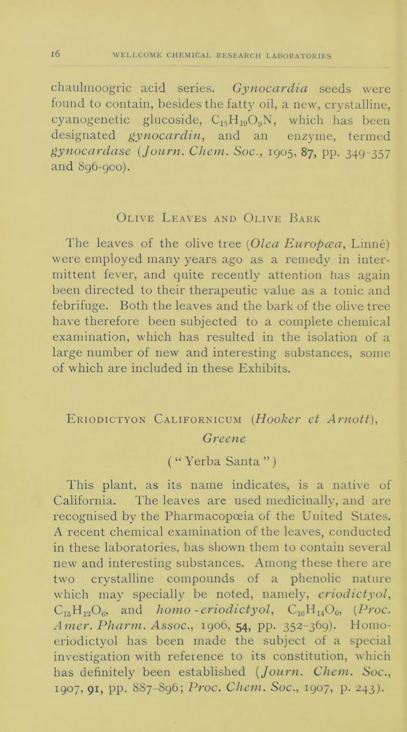 chaulmoogric acid series. Gynocardia seeds were found to contain, besides the fatty oil, a new, crystalline, cyanogenetic glucoside, ClsHi9OaN, which has been designated gynocardin, and an enzyme, termed gynocardase (Journ. Chan. Soc., 1905, 87, pp. 349-357 and 896-900). Olive Leaves and Olive Bark The leaves of the olive tree (Olea Europcca, Linne) were employed many years ago as a remedy in inter- mittent fever, and quite recently attention has again been directed to their therapeutic value as a tonic and febrifuge. Both the leaves and the bark of the olive tree have therefore been subjected to a complete chemical examination, which has resulted in the isolation of a large number of new and interesting substances, some of which are included in these Exhibits. Eriodictyon Californicum (Hooker et Arnott), Greene ( “ Yerba Santa ”) This plant, as its name indicates, is a native of California. The leaves are used medicinally, and are recognised by the Pharmacopoeia of the United States. A recent chemical examination of the leaves, conducted in these laboratories, has shown them to contain several new and interesting substances. Among these there are two crystalline compounds of a phenolic nature which may specially be noted, namely, eriodictyol, C|5H1206, and homo -eriodictyol, C1i;HuOg, (Proc. Amer. Pharm. Assoc., 1906, 54, pp. 352-369). Homo- eriodictyol has been made the subject of a special investigation with reference to its constitution, which has definitely been established (Journ. Chem. Soc., 1907, 91, pp. 887-S96; Proc. Chem. Soc., 1907, p. 243).