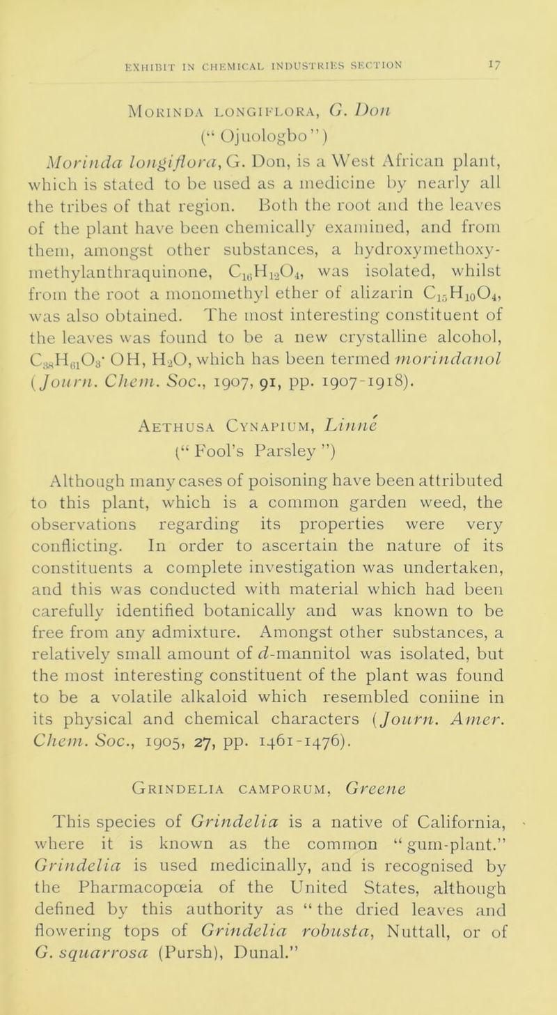 Morinda longi flora, G. Don (“ Ojuologbo”) Morinda longiflora, G. Don, is a West African plant, which is stated to be used as a medicine by nearly all the tribes of that region. Both the root and the leaves of the plant have been chemically examined, and from them, amongst other substances, a hydroxymethoxy- methylauthraquinone, C16HlaOi, was isolated, whilst from the root a monomethyl ether of alizarin C^-H^Oj, was also obtained. The most interesting constituent of the leaves was found to be a new crystalline alcohol, CadHgjOa' OH, H20, which has been termed morindanol (Journ. Client. Soc., 1907, 91, pp. 1907-1918). Aethusa Cynapium, Linne t“ Fool’s Parsley ”) Although many cases of poisoning have been attributed to this plant, which is a common garden weed, the observations regarding its properties were very conflicting. In order to ascertain the nature of its constituents a complete investigation was undertaken, and this was conducted with material which had been carefully identified botanically and was known to be free from any admixture. Amongst other substances, a relatively small amount of rf-mannitol was isolated, but the most interesting constituent of the plant was found to be a volatile alkaloid which resembled coniine in its physical and chemical characters {Journ. Amer. Client. Soc., 1905, 27, pp. 1461-1476). Grindelia camporum, Greene This species of Grindelia is a native of California, where it is known as the common “ gum-plant.” Grindelia is used medicinally, and is recognised by the Pharmacopoeia of the United States, although defined by this authority as “ the dried leaves and flowering tops of Grindelia robusta, Nuttall, or of G. squarrosa (Pursh), Dunal.”