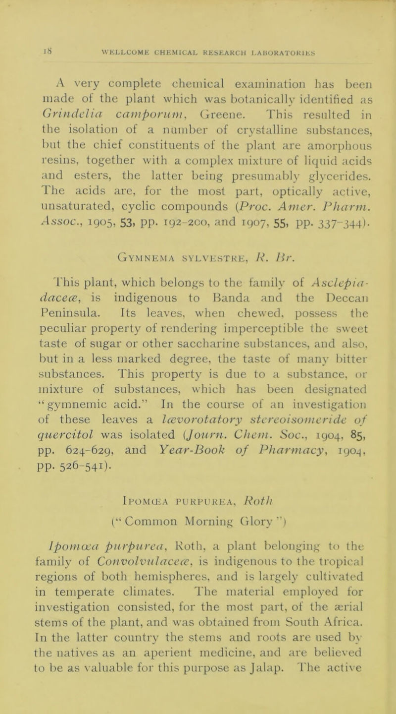j8 A very complete chemical examination lias been made oi the plant which was botanically identified as Grindelta camporum, Greene. This resulted in the isolation of a number of crystalline substances, but the chief constituents of the plant are amorphous resins, together with a complex mixture of liquid acids and esters, the latter being presumably glycerides. The acids are, for the most part, optically active, unsaturated, cyclic compounds (Proc. Amer. Pharm. Assoc., 1905, 53, pp. 192-200, and 1907, 55, pp. 337-344). Gymnema sylvestre, R. Hr. This plant, which belongs to the family of Asclepia- dacece, is indigenous to Banda and the Deccan Peninsula. Its leaves, when chewed, possess the peculiar property of rendering imperceptible the sweet taste of sugar or other saccharine substances, and also, but in a less marked degree, the taste of many bitter substances. This property is due to a substance, or mixture of substances, which has been designated “gymnemic acid.” In the course of an investigation of these leaves a Icevorotatory stereoisonieride of quercitol was isolated (Journ. Chern. Soc., 1904, 85, pp. 624-629, and Year-Book of Pharmacy, 1904, pp. 526-541). Ipomcka purpurea, Roth (“Common Morning Glory”) Ipornoea purpurea, Roth, a plant belonging to the family of Convolvulacece, is indigenous to the tropical regions of both hemispheres, and is largely cultivated in temperate climates. The material employed for investigation consisted, for the most part, of the aerial stems of the plant, and was obtained from South Africa. In the latter country the stems and roots are used by the natives as an aperient medicine, and are believed to be as valuable for this purpose as Jalap. The active