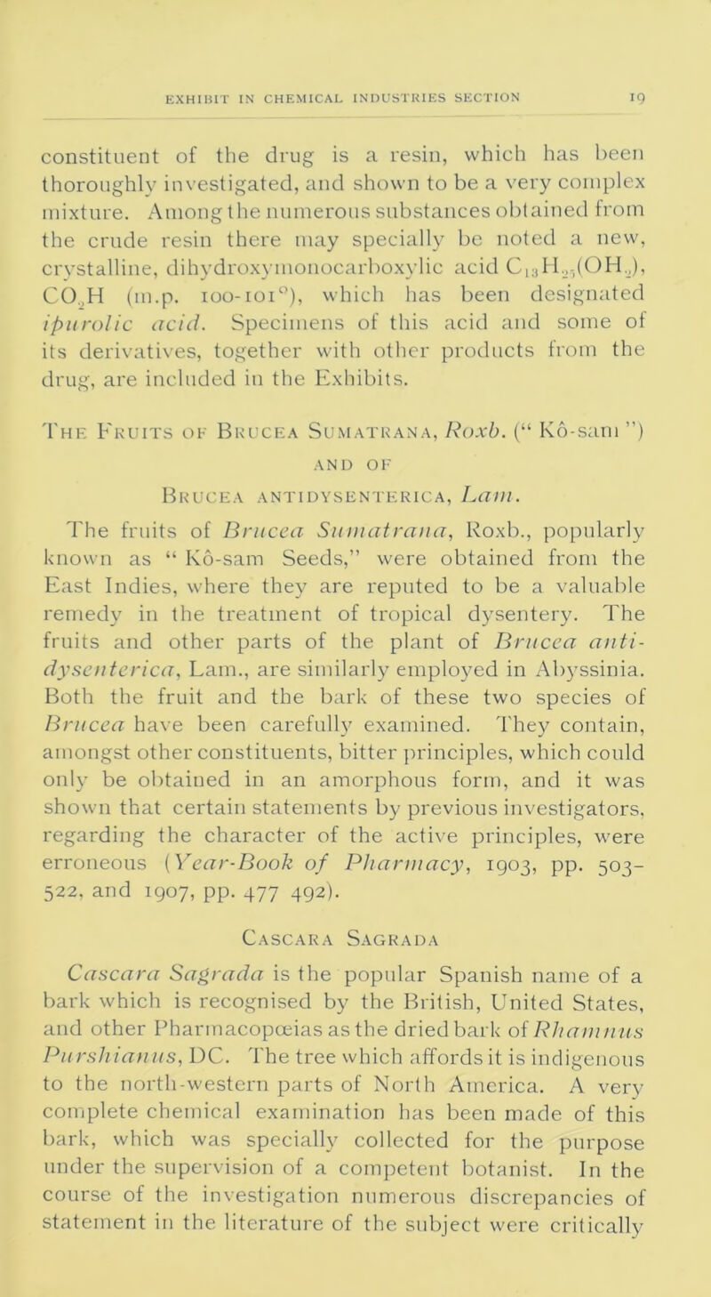 constituent of the drug is a resin, which has been thoroughly investigated, and shown to be a very complex mixture. Among the numerous substances obtained from the crude resin there may specially be noted a new, crystalline, dihydroxymonocarboxylic acid C13H._>5(OH.J), CO..H (m.p. 100-101°), which has been designated ipurolic acid. Specimens of this acid and some of its derivatives, together with other products from the drug, are included in the Exhibits. The Fruits of Bkucea Sumatrana, Roxb. (“ Ko-sam ”) AND OF Brucea antidysenterica, Lam. The fruits of Brucea Sumatrana, Roxb., popularly known as “ Ko-sam Seeds,” were obtained from the East Indies, where they are reputed to be a valuable remedy in the treatment of tropical dysentery. The fruits and other parts of the plant of Brucea anti- dysenterica, Lam., are similarly employed in Abyssinia. Both the fruit and the bark of these two species of Brucea have been carefully examined. They contain, amongst other constituents, bitter principles, which could only be obtained in an amorphous form, and it was shown that certain statements by previous investigators, regarding the character of the active principles, were erroneous (Year-Book of Pharmacy, 1903, pp. 503- 522, and 1907, pp. 477 492). Cascara Sagrada Cascara Sagrada is the popular Spanish name of a bark which is recognised by the British, United States, and other Pharmacopoeias as the dried bark of Rhamnus Purshianus, DC. The tree which affords it is indigenous to the north-western parts of North America. A very complete chemical examination has been made of this bark, which was specially collected for the purpose under the supervision of a competent botanist. In the course of the investigation numerous discrepancies of statement in the literature of the subject were critically