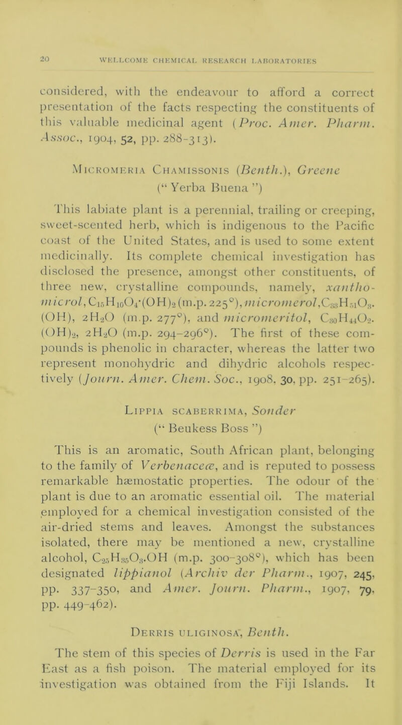 considered, with the endeavour to afford a correct presentation of the facts respecting the constituents of this valuable medicinal agent (Proc. Amcr. Pharm. •4.S.SOC., 1904, 52, pp. 288-313). iVIicromeria Chamissonis (Benth.), Greene (“ Yerba Buena ”) This labiate plant is a perennial, trailing or creeping, sweet-scented herb, which is indigenous to the Pacific coast of the United States, and is used to some extent medicinally. Its complete chemical investigation has disclosed the presence, amongst other constituents, of three new, crystalline compounds, namely, xantho- m icrol, Ci5H10O4‘(OH)2(m.p. 2250), in /cro;//c’ro/,C®H.-liO;i. (OH), 2H2O (m.p. 2770), and micromeritol, CsoH^O-j. (OH)a, 2H2O (m.p. 294-296°). The first of these com- pounds is phenolic in character, whereas the latter two represent monohydric and dihydric alcohols respec- tively (Journ. Amer. Chem. Soc., 1908, 30, pp. 251-265). Lippia scaberrima, Sonder (l> Beukess Boss ”) This is an aromatic, South African plant, belonging to the family of Verbenacece, and is reputed to possess remarkable haemostatic properties. The odour of the plant is due to an aromatic essential oil. The material employed for a chemical investigation consisted of the air-dried stems and leaves. Amongst the substances isolated, there may be mentioned a new, crystalline alcohol, C2r,HK50;j.0H (m.p. 300-308°), which has been designated Jippianol (Archiv der Pharm., 1907, 245, pp. 337-350, and Amcr. Journ. Pharm., 1907, 79, pp. 449-462). Derris uliginosa, Benth. The stem of this species of Derris is used in the Far East as a fish poison. The material employed for its investigation was obtained from the Fiji Islands. It