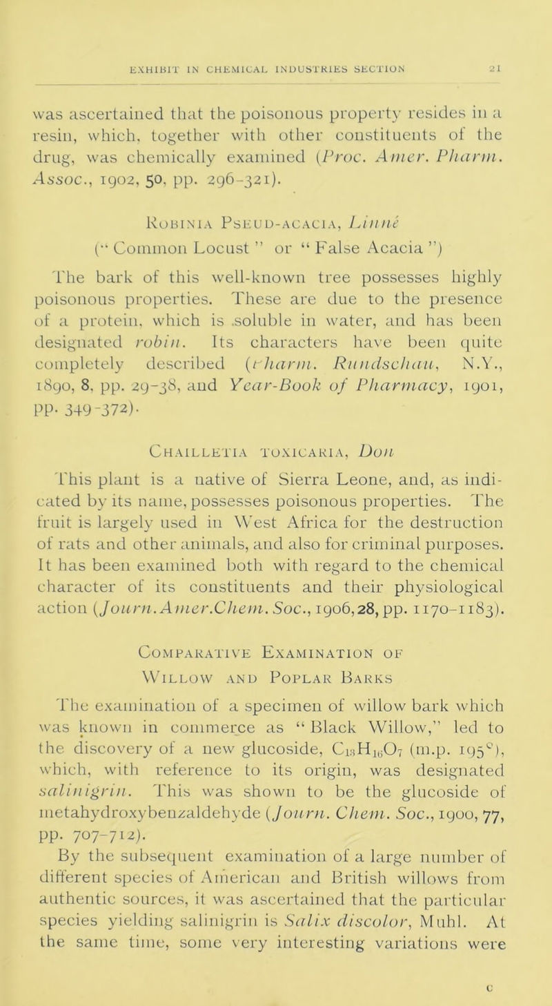 was ascertained that the poisonous property resides in a resin, which, together with other constituents of the drug, was chemically examined (Proc. Amer. Pharm. Assoc., 1902, 50, pp. 296-321). Robinia Pseud-acacia, Linne (■‘ Common Locust ” or “ False Acacia ”) The bark of this well-known tree possesses highly poisonous properties. These are due to the presence of a protein, which is .soluble in water, and has been designated robin. Its characters have been quite completely described (rhann. Rundschau, N.Y., 1890, 8, pp. 29-38, and Year-Book of Pharmacy, 1901, PP- 349-372)- ChAILLETIA TOXICAK1 A, Doll This plant is a uative of Sierra Leone, and, as indi- cated by its name, possesses poisonous properties. The fruit is largely used in West Africa for the destruction of rats and other animals, and also for criminal purposes. It has been examined both with regard to the chemical character of its constituents and their physiological action (Journ.Amer.Chem. Soc., 1906,28, pp. 1170-1183). Comparative Examination of Willow and Poplar Barks The examination of a specimen of willow bark which was known in commerce as “ Black Willow,” led to the discovery of a new glucoside, CisH1(507 (m.p. 195°), which, with reference to its origin, was designated salinigrin. This was shown to be the glucoside of inetahydroxybenzaldehyde (Joiirn. Cliem. Soc., 1900, 77, pp. 707-712). By the subsequent examination of a large number of different species of American and British willows from authentic sources, it was ascertained that the particular species yielding salinigrin is Salix discolor, Muhl. At the same time, some very interesting variations were