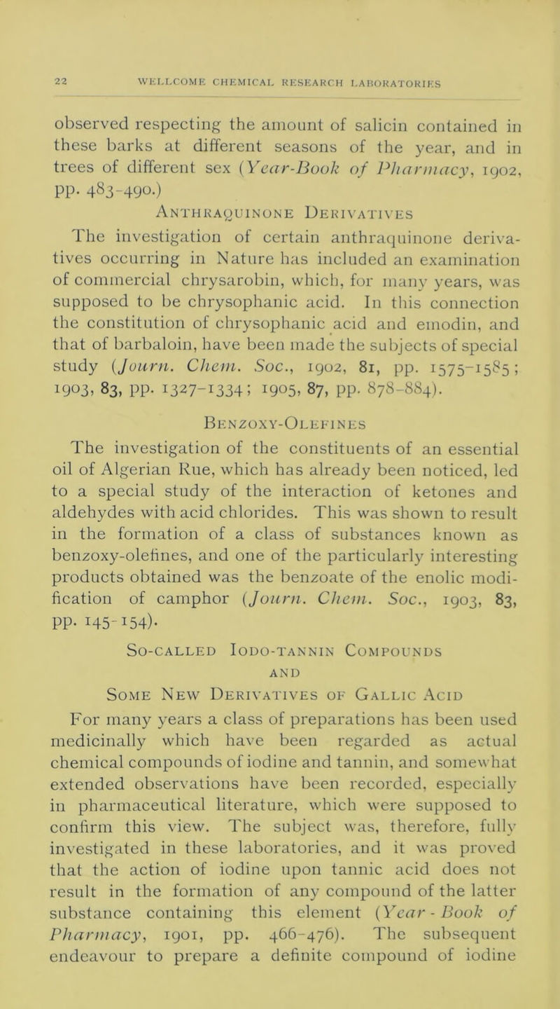 observed respecting the amount of salicin contained in these barks at different seasons of the year, and in trees of different sex {Year-Book of Pharmacy, 1902, pp. 483-490.) Anthka(,)uinone Derivatives The investigation of certain anthraquinone deriva- tives occurring in Nature has included an examination of commercial chrysarobin, which, for many years, was supposed to be chrysophanic acid. In this connection the constitution of chrysophanic acid and emodin, and that of barbaloin, have been made the subjects of special study (,Journ. Chem. Soc., 1902, 81, pp. 1575-1585; 1903. 83, pp. 1327-1334; 1905, 87, pp. 878-884). Benzoxy-Olefines The investigation of the constituents of an essential oil of Algerian Rue, which has already been noticed, led to a special study of the interaction of ketones and aldehydes with acid chlorides. This was shown to result in the formation of a class of substances known as benzoxy-olefmes, and one of the particularly interesting products obtained was the benzoate of the enolic modi- fication of camphor {Journ. Chem. Soc., 1903, 83, PP- H5-I54)- So-called Iodo-tannin Compounds and Some New Derivatives of Gallic Acid For many years a class of preparations has been used medicinally which have been regarded as actual chemical compounds of iodine and tannin, and somewhat extended observations have been recorded, especially in pharmaceutical literature, which were supposed to confirm this view. The subject was, therefore, fully investigated in these laboratories, and it was proved that the action of iodine upon tannic acid does not result in the formation of any compound of the latter substance containing this element {Year-Book of Pharmacy, 1901, pp. 466-476). The subsequent endeavour to prepare a definite compound of iodine