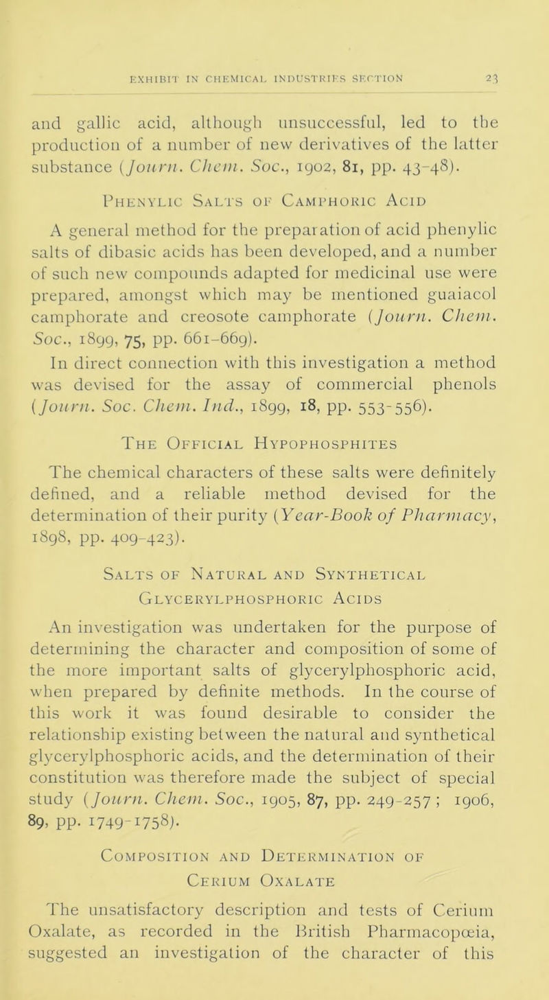 and gallic acid, although unsuccessful, led to the production of a number of new derivatives of the latter substance (Journ. Chan. Soc., 1902, 81, pp. 43-48). Phenylic Salts of Camphoric Acid A general method for the preparation of acid phenylic salts of dibasic acids has been developed, and a number of such new compounds adapted for medicinal use were prepared, amongst which may be mentioned guaiacol camphorate and creosote camphorate (Journ. Chem. Soc., 1899, 75, pp. 661-669). In direct connection with this investigation a method was devised for the assay of commercial phenols (Journ. Soc. Chan. Ind., 1899, 18, pp. 553-556). The Official Hypophosphites The chemical characters of these salts were definitely defined, and a reliable method devised for the determination of their purity (Year-Book of Pharmacy, 1898, pp. 409-423). Salts of Natural and Synthetical Glycerylphosphoric Acids An investigation was undertaken for the purpose of determining the character and composition of some of the more important salts of glycerylphosphoric acid, when prepared by definite methods. In the course of this work it was found desirable to consider the relationship existing between the natural and synthetical glycerylphosphoric acids, and the determination of their constitution was therefore made the subject of special study (Journ. Chem. Soc., 1905, 87, pp. 249-257; 1906, 89, pp. 1749-1758). Composition and Determination of Cerium Oxalate The unsatisfactory description and tests of Cerium Oxalate, as recorded in the British Pharmacopoeia, suggested an investigation of the character of this