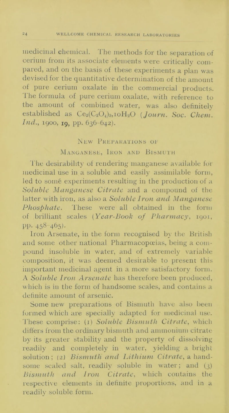 medicinal chemical. The methods for the separation of cerium from its associate elements were critically com- pared, and on the basis of these experiments a plan was devised for the quantitative determination of the amount of pure cerium oxalate in the commercial products. The formula of pure cerium oxalate, with reference to the amount of combined water, was also definitely established as Ce2(C204)s,ioH20 {Journ. Sue. Chem. Ind., igoo, 19, pp. 636-642). New Preparations or Manganese, Ikon and Bismuth The desirability of rendering manganese available for medicinal use in a soluble and easily assimilable form, led to some experiments resulting in the production of a Soluble Manganese Citrate and a compound of the latter with iron, as also a Soluble Iron and Manganese Phosphate. These were all obtained in the form of brilliant scales (Year-Book of Pharmacy, iyoi, pp. 458-465). Iron Arsenate, in the form recognised by the British and some other national Pharmacopoeias, being a com- pound insoluble in water, and of extremely variable composition, it was deemed desirable to present this important medicinal agent in a more satisfactory form. A Soluble Iron Arsenate has therefore been produced, which is in the form of handsome scales, and contains a definite amount of arsenic. Some new preparations of Bismuth have also been formed which are specially adapted for medicinal use. These comprise: (1) Soluble Bismuth Citrate, which differs from the ordinary bismuth and ammonium citrate by its greater stability and the property of dissolving readily and completely in water, yielding a bright solution; (2) Bismuth and Lithium Citrate, a hand- some scaled salt, readily soluble in water; and (3) Bismuth and Iron Citrate, which contains the respective elements in definite proportions, and in a readily soluble form.