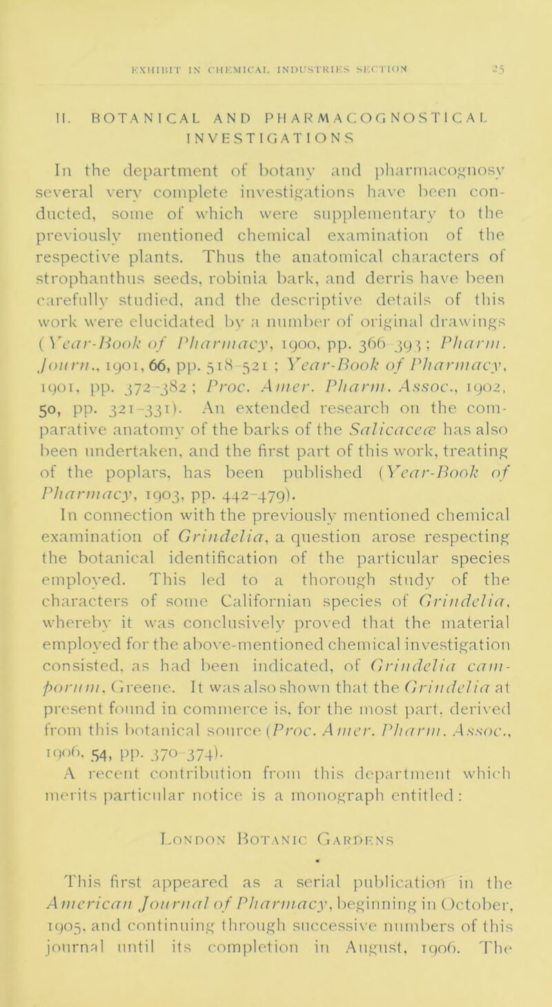 II. BOTANICAL AND P H A R M A C O G N O S T 1 C A I. INVESTIGATIONS In the department of botany and pharmacognosy several very complete investigations have been con- ducted, some of which were supplementary to the previously mentioned chemical examination of the respective plants. Thus the anatomical characters of strophanthus seeds, robinia bark, and derris have been carefully studied, and the descriptive details of this work were elucidated bv a number of original drawings (Year-Book of Pharmacy, igoo, pp. 366 393; Pharm. Joiirn., 1901, 66, pp. 518-521 ; Year-Book of Pharmacy, 1901, pp. 372-382 ; Proc. Ainer. Pharm. Assoc., 1902, 50, pp. 321-331). An extended research on the com- parative anatomy of the barks of the Salicacece has also been undertaken, and the first paid of this work, treating of the poplars, has been published (Year-Book of Pharmacy, 1903, pp. 442-479). In connection with the previously mentioned chemical examination of Grindelia, a question arose respecting the botanical identification of the particular species employed. This led to a thorough study of the characters of some Californian species of Grindelia, whereby it was conclusively proved that the material employed for the above-mentioned chemical investigation consisted, as had been indicated, of Grindelia cam- pornm, Greene. It was also shown that the Grindelia at present found in commerce is, for the most part, derived from this botanical source (Proc. A liter. Pharm. Assoc., iqof). 54, pp. 370-374).. A recent contribution from this department which merits particular notice is a monograph entitled : London Botanic Gardens This first appeared as a serial publication in the American Journal of Pharmacy, beginning in October, 1905, and continuing through successive numbers of this journal until its completion in August, 1906. The