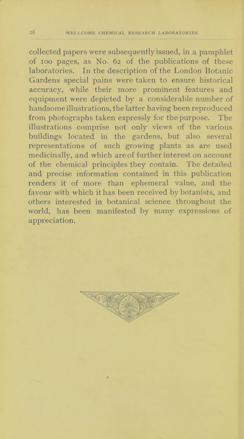 collected papers were subsequentlyissued, in a pamphlet of ioo pages, as No. 62 of the publications of these laboratories. In the description of the London Botanic Gardens special pains were taken to ensure historical accuracy, while their more prominent features and equipment were depicted by a considerable number of handsome illustrations, the latter having been reproduced from photographs taken expressly for the purpose. The illustrations comprise not only views of the various buildings located in the gardens, but also several representations of such growing plants as are used medicinally, and which areof further interest on account of the chemical principles they contain. The detailed and precise information contained in this publication renders it of more than ephemeral value, and the favour with which it has been received by botanists, and others interested in botanical science throughout the world, has been manifested by many expressions of appreciation.