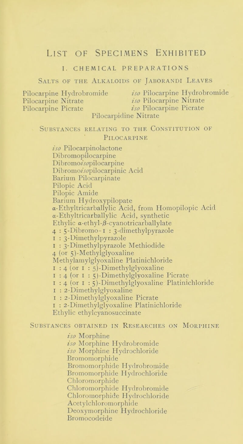 List of Specimens Exhibited I. CHEMICAL PREPARATIONS Salts of the Alkaloids of Jaborandi Leaves Substances relating to the Constitution of Pilocarpine iso Pilocarpinolactone Dibromopilocarpine Dibromo«Y?pilocarpine Dibromoz.wpilocarpinic Acid Barium Pilocarpinate Pilopic Acid Pilopic Amide Barium Hydroxypilopate a-Ethyltricarballylic Acid, from Homopilopic Acid a-Ethyltricarballylic Acid, synthetic Ethylic a-ethyl-/3-cyanotricarballylate 4 : 5-Dibromo-l : 3-dimethylpyrazole 1 : 3-Dimethylpyrazole 1 : 3-Dimethylpyrazole Methiodide 4 (or 5)-Methylglyoxaline Methylamylglyoxaline Platinichloride 1 : 4 (or 1 : 5)-Dimethylglyoxaline 1 : 4 (or 1 : 5)-Dimethvlglyoxaline Picrate 1 : 4 (or 1 : 5)-Dimethylglyoxaline Platinichloride 1 : 2-Dimethylglyoxaline 1 : 2-Dimethylglyoxaline Picrate 1 : 2-Dimethylglyoxaline Platinichloride Ethylic ethylcyanosuccinate Substances obtained in Researches on Morphine iso Morphine iso Morphine Hydrobromide iso Morphine Hydrochloride Bromomorphide Bromomorphide Hydrobromide Bromomorphide Hydrochloride Chloromorphide Chloromorphide Hydrobromide Chloromorphide I Iydrochloride Acetylchloromorphide Deoxymorphine Hydrochloride Bromocodeide Pilocarpine Hydrobromide Pilocarpine Nitrate Pilocarpine Picrate iso Pilocarpine ITydrobromide iso Pilocarpine Nitrate iso Pilocarpine Picrate Pilocarpidine Nitrate