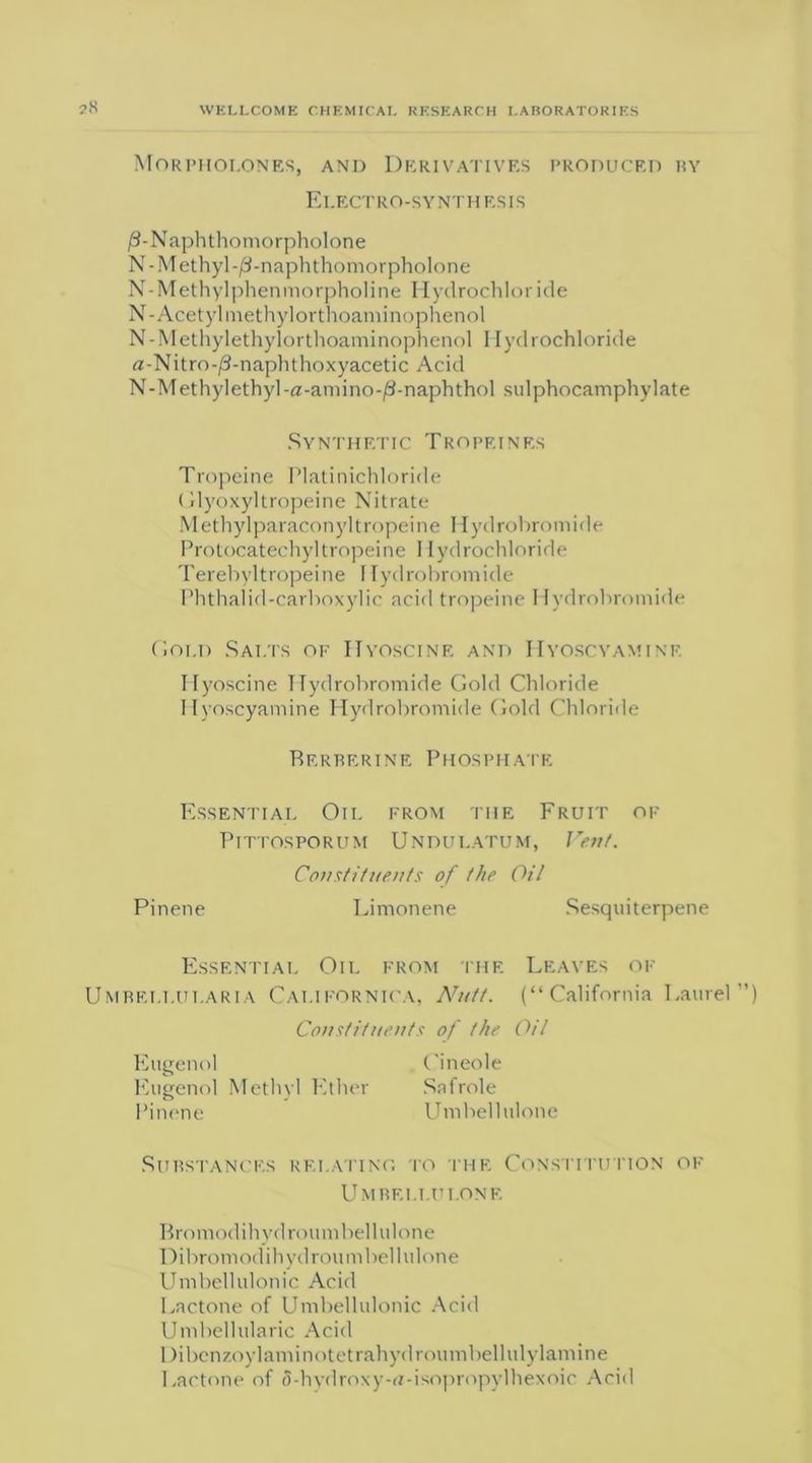 ?K Morphoi.ones, and Derivatives produced by Electro-synthesis /3-Naphthomorpholone N- Methyl -/3-naphthomorpholone N-Methylphenmorpholine Hydrochloride N-Acetyl methylorthoaminophenol N-Methylethylorthoaminophenol Hydrochloride a-Nitro-jS-naphthoxyacetic Acid N-Methylethyl-a-amino-/3-naphthol sulphocamphylate Synthetic Tropeines Tropeine Platinichloride Glyoxyltropeine Nitrate Methylparaconyltropeine Hydrohromide Protocatechyl tropeine 1 lydrochloride Terebyltropeine I lydrobromide Phthalid-carhoxylic acid tropeine I lydrobromide Gold Salts of Hyoscine and Hyoscvamine Ifyoscine Hydrobroinide Gold Chloride Hyoscyamine Hydrobromide Gold Chloride Rerberine Phosphate Essential Oil from the Fruit of Ptttosporum Undulatum, Vent. Constituents of the Oil Pinene Limonene Sesquiterpene Essential Oil from the Leaves of Umbellularia Californica, Nutt. (“California Laurel Constituents of the Oil Eugenol ('ineole Eugenol Methyl Ether Safrole Pinene Umbellulone Substances relating to the Constitution of Umbelt.ui.one Bromodihydroumbellulone Dibrom od ih yd rou m bel 1 id one Umbellulonic Acid Lactone of Umbellulonic Acid Umbellularic Acid 1 )ibenzoylaminotetrahydroumbellulylamine Lactone of 5-hydroxy-rt-isopropylhexoic Acid