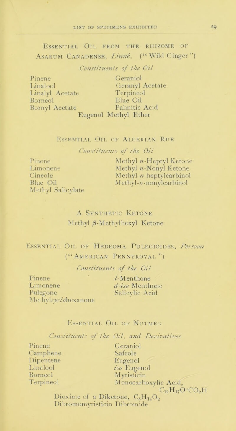Essential Oil from the rhizome of Asarum Canadense, I.inne. (“ Wild Ginger ”) Constituents of the Oil Pinene Linalool Linalyl Acetate Borneol Bornyl Acetate Eugenol Geraniol Geranyl Acetate Terpineol Blue Oil Palmitic Acid Methyl Ether Essential Oil of Algerian Ruf Constituents of the Oil Pinene Limonene Cineole Blue Oil Methyl Salicylate Methyl «-Heptyl Ketone Methyl «-Nonyl Ketone Methyl-w-heptylcarbinol Methyl-nonylcarbinol A Synthetic Ketone Methyl /3-Methylhexyl Ketone Essential Oil of Hedeoma Pulegioides, Persoon (“American Pennyroyal ”) Constituents of the Oil Pinene /-Menthone Limonene d-iso Menthone Pulegone Salicylic Acid Methylrj'c/ohexanone Essential On, of Nutmeg Constituents of the Oil, and Derivatives Pinene Camphene Dipentene Linalool Borneol Terpineol Geraniol Safrole Eugenol iso Eugenol Myristicin Monocarboxylic Acid, c12h17o-co.2ii Dioxime of a Diketone, CkIIliO.j 1 )ibromomyristicin Dibromide