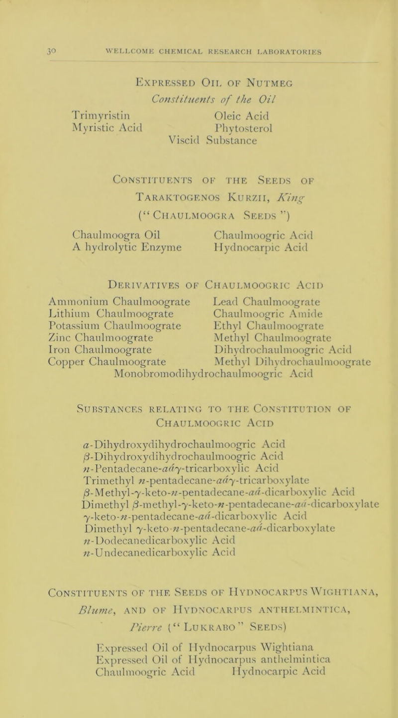 Expressed Oil of Nutmeg Constituents of the Oil Trimyristin Oleic Acid Myristic Acid I’hytosterol Viscid Substance Constituents of the Seeds of Taraktogf.nos Kurzii, King (“ Chaulmoogra Seeds ”) Chaulmoogra Oil Chaulmoogric Acid A hydrolytic Enzyme llydnocarpic Acid Derivatives of Chaulmoogric Acid Ammoniu m Chaid moograte Lithium Chaulmoograte Potassium Chaulmoograte Zinc Chaulmoograte Iron Chaulmoograte Copper Chaulmoograte Lead Chaulmoograte Chaulmoogric Amide Ethyl Chaulmoograte Methyl Chaulmoograte Dihydrochaulmoogric Acid Methyl Dihydrochaulmoograte Monobromodihydrochaulmoogric Acid Substances relating to the Constitution of Chaulmoogric Acid a-Dihydroxydihydrochaulmoogric Acid /3-Dihydroxydihydrochaulmoogric Acid n-Pentadecane-ar/7-tricarboxylic Acid Trimethyl w-pentadecane-iWy-tricarboxylate /3-Methyl-7-keto-;/-pentadecane-rtd-dicarboxvlic Acid Dimethyl /3-methyl-y-keto-«-pentadecane-rtH-dicarboxylate 7-keto-;/-pentadecane-«d-dicarboxylic Acid Dimethyl 7-keto-«-pentadecane-ad-dicarboxylate w-Dodecanedicarboxylic Acid n-Undecanedicarboxylic Acid Constituents of the Seeds of IIydnocarpus Wightiana, Blume, and of IIydnocarpus anthelmintica, Pierre (“Lukrabo” Seeds) Expressed Oil of IIydnocarpus Wightiana Expressed Oil of IIydnocarpus anthelmintica Chaulmoogric Acid 1 lydnocarpic Acid
