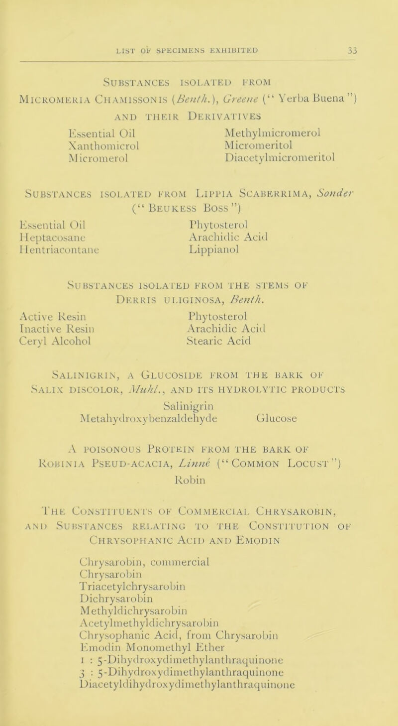 Substances isolated from Micromeria Chamissonis (Benth.), Greene (“ Verba Buena”) AND THEIR DERIVATIVES Essential Oil Xanthomicrol M icromerol Methylmicromerol Micromeritol Diacetylmicromeritol Substances isolated from Lifita Scaberrima, Bonder (“ Beukess Boss ”) Essential Oil Heptacosane 1 lentriacontane Phytosterol Arachidic Acid Lippianol Substances isolated from the stems of Active Resin Inactive Resin Ceryl Alcohol Derris uliginosa, Benth. Phytosterol Arachidic Acid Stearic Acid Salinigrin, a Glucoside from the bark of Salix discolor, Muhl,, and its hydrolytic products Salinigrin Metahydroxy benzaldehyde Glucose A poisonous Protein from the bark of Robinia Pseud-acacia, Linne (“Common Locust”) Robin The Constituents of Commercial Chrysarobin, and Substances relating to the Constitution of Chrysophanic Acid and Emodin Chrysarobin, commercial Chrysarobin Triacetylchrysarobin Dichrysarobin Methyldichrysarobin Acetylmethyldichrysarobin Chrysophanic Acid, from Chrysarobin Emodin Monomelhyl Ether I : 5-Dihydroxydimethylanthraquinone 3 : 5-Dihydroxydimethylanthraqilinone Diacetyldihydroxydimethylanthraquinone