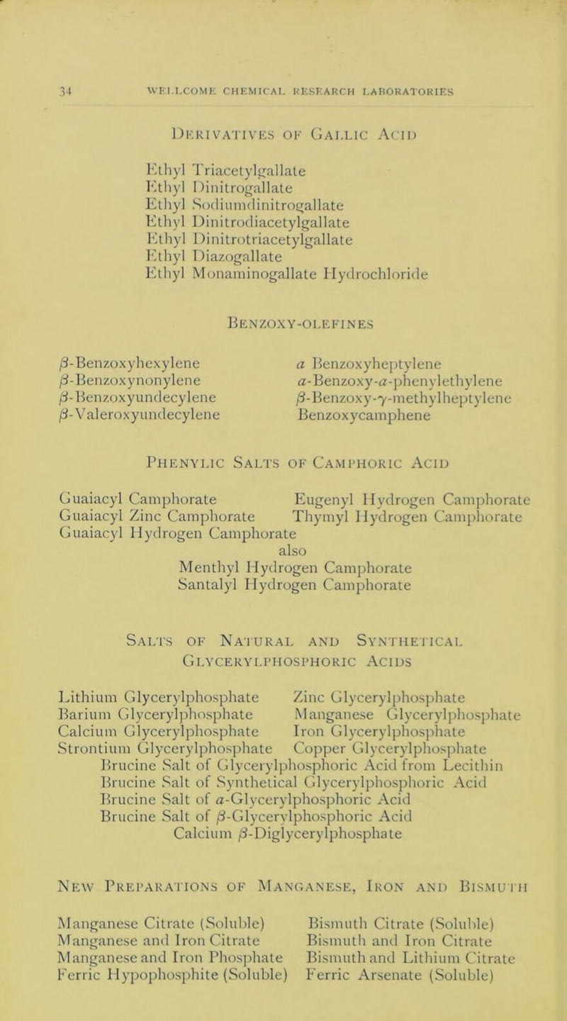 Derivatives of Gallic Acid Ethyl Triacetylgallate Ethyl Dinitrogallate Ethyl Sodiumdinitrogallate Ethyl Dinitrodiacet ylgallate Ethyl Dinitrotriacetylgallate Ethyl Diazogallate Ethyl Monaminogallate Hydrochloride Benzoxy-olefi nes /3-Benzoxyhexylene /3-Benzoxynonylene /3-Benzoxyundecylene /L Valeroxyundecylene a Benzoxyheptylene a-Benzoxy-a-phenylethylene jS-Benzoxy-y-methylheptylene Benzoxycamphene Phenylic Salts of Camphoric Acid Guaiacyl Camphorate Eugenyl Hydrogen Camphorate Guaiacyl Zinc Camphorate Thymyl Hydrogen Camphorate Guaiacyl Hydrogen Camphorate also Menthyl Hydrogen Camphorate Santalyl Hydrogen Camphorate Salts of Natural and Synthetical Glycerylphosphoric Acids Lithium Glycerylphosphate Zinc Glyceryl phosphate Barium Glycerylphosphate Manganese Glycerylphosphate Calcium Glycerylphosphate Iron Glycerylphosphate Strontium Glycerylphosphate Copper Glycerylphosphate Brucine Salt of Glycerylphosphoric Acid from Lecithin Brucine Salt of Synthetical Glycerylphosphoric Acid Brucine Salt of a-Glycerylphosphoric Acid Brucine Salt of j8-Glycerylphosphoric Acid Calcium /3-Diglycerylphosphate New Preparations of Manganese, Iron and Bismuth Manganese Citrate (Soluble) Bismuth Citrate (Soluble) Manganese and Iron Citrate Bismuth and Iron Citrate Manganese and Iron Phosphate Bismuth and Lithium Citrate Ferric Hypophosphite (Soluble) Ferric Arsenate (Soluble)
