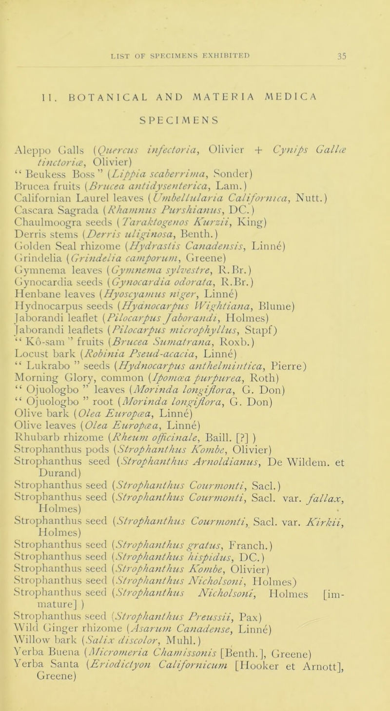 II. BOTANICAL AND MATERIA MEDICA SPECIMENS Aleppo Galls (Quercus injectoria, Olivier + Cynips Gallte tinctorice, Olivier) “ Beukess Boss” (Lippia scaberrima, Bonder) Brucea fruits (Brucea antidysenterica, Lam.) Californian Laurel leaves (Umbel hilar ia Californiai, Nutt.) Cascara Sagrada (Rhamnus Purshianus, DC.) Chaulmoogra seeds (Taraktogenos Kurzii, King) Derris stems [Derris uliginosa, Benth.) Golden Seal rhizome (Hydrastis Canadensis, Linne) Grindelia (Grindelia camporum, Greene) Gymnema leaves [Gymnema sylvestre, R.Br.) Gynocardia seeds (Gynocardia odorata, R.Br.) Henbane leaves (Hyoscyamus niger, Linne) Hydnocarpus seeds (Hydnocarpus Wightiana, Blume) Jaborandi leaflet (Pilocarpus Jaborandi, Holmes) Jaborandi leaflets (Pilocarpus microphyllus, Stapf) “ Kd-sam ” fruits (Brucea Sumatrana, Roxb.) Locust bark (Robinia Pseud-acacia, Linne) “ Lukrabo ” seeds (Hydnocarpus anthelmintica, Pierre) Morning Glory, common (Ipomcea purpurea, Roth) “ Ojuologbo ” leaves (Morinda longijlora, G. Don) “ Ojuologbo ” root (Morinda longijlora, G. Don) Olive bark (Olea Europcea, Linne) Olive leaves (Olea Europcea, Linne) Rhubarb rhizome (Rheum officinale, Baill. [?] ) Strophanthus pods (Strophantkus Kombe, Olivier) Strophanthus seed (Strophanthus Arnoldianus, De Wildem. et Durand) Strophanthus seed (Strophanthus Courmonti, Sack) Strophanthus seed (Strophanthus Courmonti, Sack var. fallax, Holmes) Strophanthus seed (Strophanthus Courmonti, Sack var. Kirkii, Holmes) Strophanthus seed [Strophanthus gratus, Franch.) Strophanthus seed (Strophanthus kispidus, DC.) Strophanthus seed (Strophanthus Kombe, Olivier) Strophanthus seed (Strophanthus Nicholsoni, Plolmes) Strophanthus seed [Strophanthus Nicholsoni, Holmes [im- mature] ) Strophanthus seed [Strophanthus Preussii, Pax) Wild Ginger rhizome [Asarum Canadense, Linne) Willow bark [Salix discolor, Muhl.) Yerba Buena [Micromeria Chainissonis [Benth.], Greene) Yerba Santa [Eriodiclyon Californicum [Hooker et Arnott], Greene)