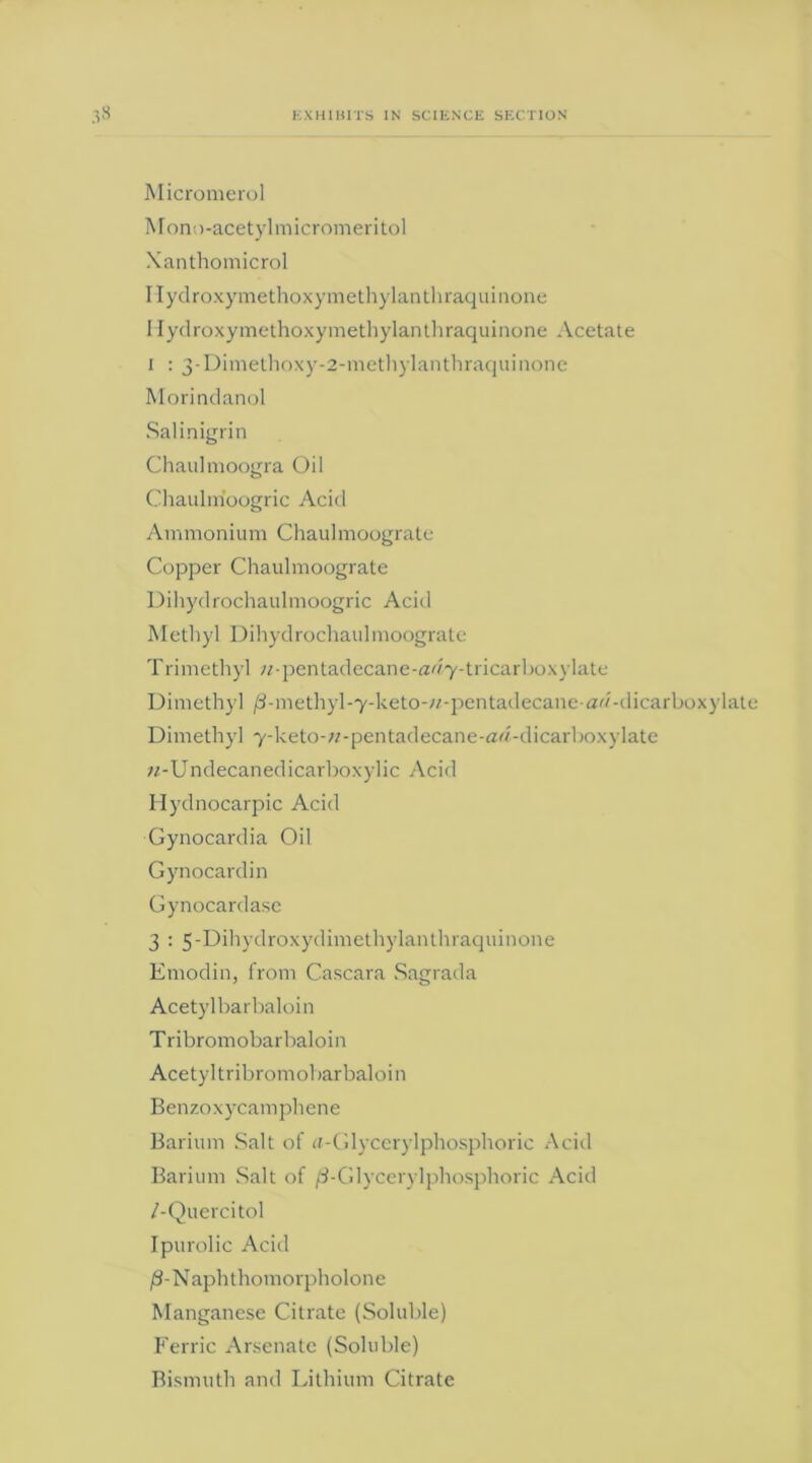 s Micromerol Mono-acetylmicromeritol Xanthomicrol Hydroxymethoxymethylanthraquinone Hydroxymethoxymethylanthraquinone Acetate i : 3-Dimethoxy-2-methylanthraquinone Morindanol Salinigrin Chaulmoogra Oil Chaulm'oogric Acid Ammonium Chaulmoograte Copper Chaulmoograte Dihydrochaulmoogric Acid Methyl Dihydrochaulmoograte Trimethyl ;z-pentadecane-<zdy-tricarboxylate Dimethyl /3-methyl-7-keto-«-pentadecane-aw-dicarboxylate Dimethyl y-keto-«-pentadecane-ad-dicarboxylate »-Undecanedicarboxylic Acid Hydnocarpic Acid Gynocardia Oil Gynocardin Gynocardase 3 : 5-Dihydroxydimethylanthraquinone Emodin, from Cascara Sagrada Acetylbarbaloin Tribromobarbaloin Acetyltribromobarbaloin Benzoxycamphene Barium Salt of a-Glycerylphosphoric Acid Barium Salt of /3-Glycerylphosphoric Acid /-Quercitol Ipurolic Acid /3-Naphthomorpholone Manganese Citrate (Soluble) Ferric Arsenate (Soluble) Bismuth and Lithium Citrate