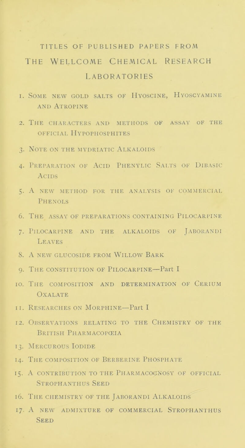 TITLES OF PUBLISHED PAPERS FROM The Wellcome chemical research LABORATORIES 1. Some new gold salts of IIyoscine, Hyoscyamine and Atropine 2. The characters and methods of assay of the OFFICIAL IIyPOPHOSI'HITES 3. Note on the mydriatic Alkaloids 4. Preparation of Acid Phenylic Salts of Dibasic Acids 5. A new method for the analysis of commercial Phenols 6. The assay of preparations containing Pilocarpine 7. Pilocarpine and the alkaloids of Jaborandi Leaves 8. A NEW GLUCOSIDE FROM WlLLOW BARK 9. The constitution of Pilocarpine—Part I 10. The composition and determination of Cerium Oxalate 11. Researches on Morphine—Part I 12. Observations relating to the Chemistry of the British Pharmacopoeia 13. Mercurous Iodide 14. The composition of Berberine Phosphate 15. A contribu tion to the Pharmacognosy of official Strophanthus Seed 16. The chemistry of the Jaborandi Alkaloids 17. A new admixture of commercial Strophanthus Seed