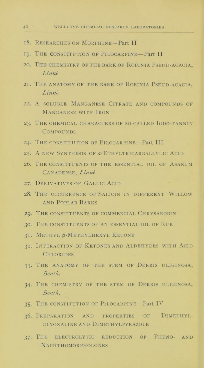 18. Researches on Morphine—Part II 19. The constitution of Pilocarpine—Part II 20. The chemistry ofthebarkof Robinia Pseud-acacia, Linne 21. The anatomy of the bark of Robinia Pseud-acacia, Linne 22. A soluble Manganese Citrate and compounds of Manganese with Iron 23. The chemical characters of so-called Iodo-tannin Compounds 24. The constitution of Pilocarpine—Part III 25. A new Synthesis of <z-Ethyltricarballylic Acid 26. The constituents of the essential oil of Asarum Canadense, Linne 27. Derivatives of Gallic Acid 28. The occurrence of Salicin in different Willow and Poplar Barks 29. The constituents of commercial Chrysarobin 30. The constituents of an essential oil of Rue 31. Methyl /3-Methylhexyl Ketone 32. Interaction of Ketones and Aldehydes with Acid Chlorides 33. The anatomy of the stem of Derris uliginosa, Benth. 34. The chemistry of the stem of Derris uliginosa, Benth. 35. The constitution of Pilocarpine—Part IV 36. Preparation and properties of Dimethyi.- glyoxaline and Dimethylpyrazole 37. The electrolytic reduction of Piif.no- and Naphthomorpholones