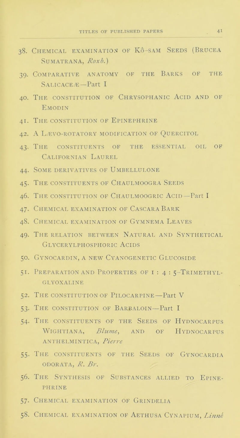38. Chemical examination ok K6-sam Seeds (Brucea Sumatrana, Roxb.) 39. Comparative anatomy of the Barks of the Sai.icace.e—Part I 40. The constitution of Chrysophanic Acid and of Emodin 41. The constitution of Epinephrine 42. A L.evo-rotatory modification of Quercitol 43. The constituents of the essential oil of Californian Laurel 44. Some derivatives of Umbellulone 45. The constituents of Chaulmoogra Seeds 46. The constitution of Chaulmoogric Acid—Part I 47. Chemical examination of CascaraBark 48. Chemical examination of Gymnema Leaves 49. The relation between Natural and Synthetical Glycerylpfiosphoric Acids 50. Gynocardin, a new Cyanogenetic Glucoside 51. Preparation and Properties of 1 : 4 : 5-Trimethyl- GLYOXAI.INE 52. The constitution of Pilocarpine—Part V 53. The constitution of Barbaloin—Part I 54. The constituents of the Seeds of Hydnocarpus Wightiana, Blume, and of Hydnocarpus antiielmintica, Pierre 55. The constituents of the Seeds of Gynocardia odorata, R. Br. 56. The Synthesis of Substances allied to Epine- phrine 57. Chemical examination of Grindelia 58. Chemical examination of Aethusa Cynapium, Linne
