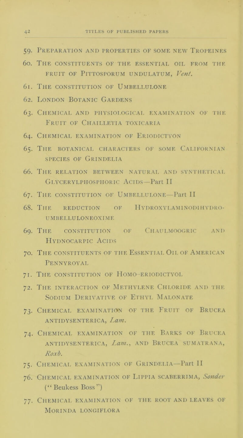 59. Preparation anij properties of some new Tropeines 60. The constituents of the essential oil from the FRUIT OF PlTTOSPORUM UNDULATUM, Vent. 61. The constitution of Umbei.i.ulone 62. London Botanic Gardens 63. Chemical and physiological examination of the Fruit of Chaii.letia toxicaria 64. Chemical examination of Eriodictyon 65. The botanical characters of some Californian SPECIES OF GRINDELIA 66. The relation between natural and synthetical Glycerylphosphoric Acids—Part II 67. The constitution of Umbei.i.ulone—Part II 68. The reduction of I-Iydroxyi.aminodihydro- U MB E I, LU LONEOXIM E 69. The constitution of Chaui.moogric and Hydnocarpic Acids 70. The constituents of the Essential Oil of American Pennyroyal 71. The constitution of Homo-eriodictyol 72. The interaction of Methylene Chloride and the Sodium Derivative of Ethyl Malonate 73. Chemical examination of the Fruit of Brucf.a antidysenterica, Lam. 74. Chemical examination of the Barks of Brucea antidysenterica, Lam., and Brucea sumatrana, Roxb. 75. Chemical examination of Grindelia—Part II 76. Chemical examination of Lippia scaberrima, Sander (“ Beukess Boss ”) 77. Chemical examination of the root and leaves of Morinda longiflora