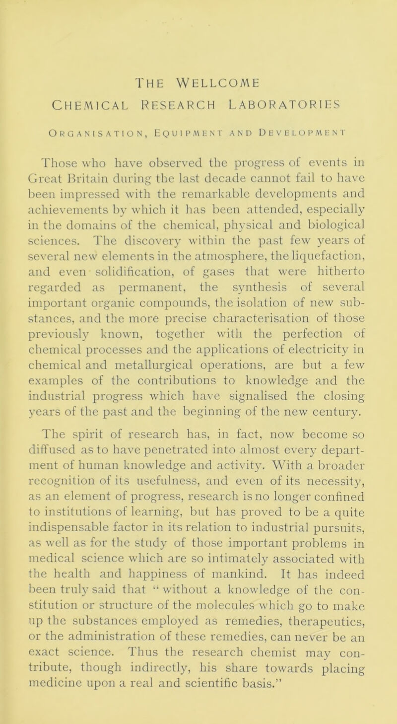 The Wellcome Chemical research laboratories Organisation, Equipment and Development Those who have observed the progress of events in Great Britain during the last decade cannot fail to have been impressed with the remarkable developments and achievements by which it has been attended, especially in the domains of the chemical, physical and biological sciences. The discovery within the past few years of several new elements in the atmosphere, the liquefaction, and even solidification, of gases that were hitherto regarded as permanent, the synthesis of several important organic compounds, the isolation of new sub- stances, and the more precise characterisation of those previously known, together with the perfection of chemical processes and the applications of electricity in chemical and metallurgical operations, are but a few examples of the contributions to knowledge and the industrial progress which have signalised the closing years of the past and the beginning of the new century. The spirit of research has, in fact, now become so diffused as to have penetrated into almost every depart- ment of human knowledge and activity. With a broader recognition of its usefulness, and even of its necessity, as an element of progress, research is no longer confined to institutions of learning, but has proved to be a quite indispensable factor in its relation to industrial pursuits, as well as for the study of those important problems in medical science which are so intimately associated with the health and happiness of mankind. It has indeed been truly said that “ without a knowledge of the con- stitution or structure of the molecules which go to make up the substances employed as remedies, therapeutics, or the administration of these remedies, can never be an exact science. Thus the research chemist may con- tribute, though indirectly, his share towards placing medicine upon a real and scientific basis.”
