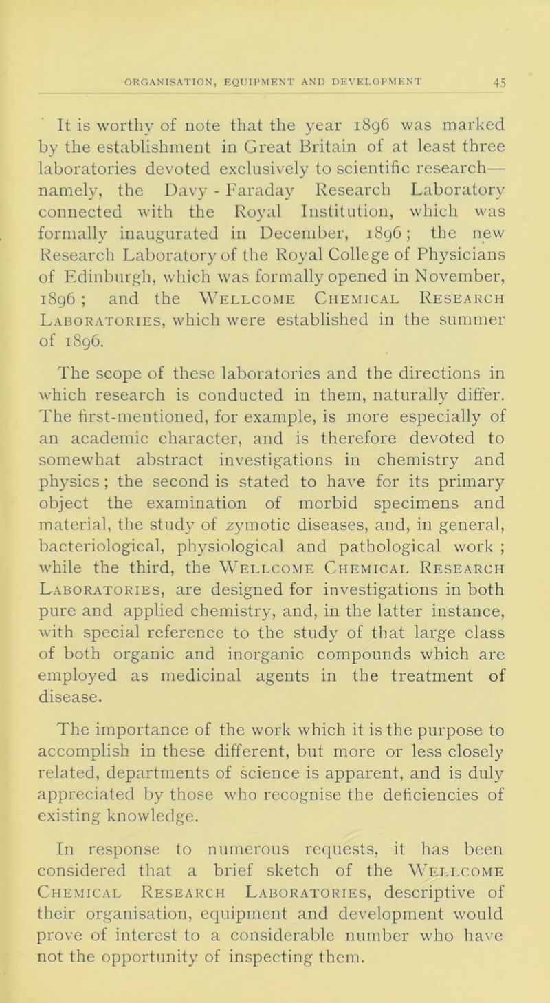 It is worthy of note that the year 1896 was marked by the establishment in Great Britain of at least three laboratories devoted exclusively to scientific research— namely, the Davy - Faraday Research Laboratory connected with the Royal Institution, which was formally inaugurated in December, 1896; the new Research Laboratory of the Royal College of Physicians of Edinburgh, which was formally opened in November, 1896 ; and the Wellcome Chemical Research Laboratories, which were established in the summer of 1896. The scope of these laboratories and the directions in which research is conducted in them, naturally differ. The first-mentioned, for example, is more especially of an academic character, and is therefore devoted to somewhat abstract investigations in chemistry and physics; the second is stated to have for its primary object the examination of morbid specimens and material, the study of zymotic diseases, and, in general, bacteriological, physiological and pathological work ; while the third, the Wellcome Chemical Research Laboratories, are designed for investigations in both pure and applied chemistry, and, in the latter instance, with special reference to the study of that large class of both organic and inorganic compounds which are employed as medicinal agents in the treatment of disease. The importance of the work which it is the purpose to accomplish in these different, but more or less closely related, departments of science is apparent, and is duly appreciated by those who recognise the deficiencies of existing knowledge. In response to numerous requests, it has been considered that a brief sketch of the Wellcome Chemical Research Laboratories, descriptive of their organisation, equipment and development would prove of interest to a considerable number who have not the opportunity of inspecting them.