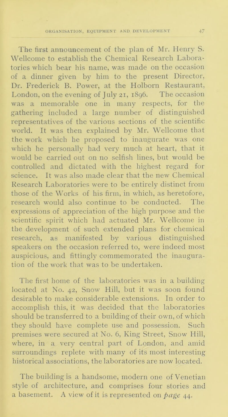 The fii'st announcement of the plan of Mr. Henry S. Wellcome to establish the Chemical Research Labora- tories which bear his name, was made on the occasion of a dinner given by him to the present Director, Dr. Frederick B. Power, at the Holborn Restaurant, London, on the evening of July 21, 1896. The occasion was a memorable one in many respects, for the gathering included a large number of distinguished representatives of the various sections of the scientific world. It was then explained by Mr. Wellcome that the work which he proposed to inaugurate was one which he personally had very much at heart, that it would be carried out on no selfish lines, but would be controlled and dictated with the highest regard for science. It was also made clear that the new Chemical Research Laboratories were to be entirely distinct from those of the Works of his firm, in which, as heretofore, research would also continue to be conducted. The expressions of appreciation of the high purpose and the scientific spirit which had actuated Mr. Wellcome in the development of such extended plans for chemical research, as manifested by various distinguished speakers on the. occasion referred to, were indeed most auspicious, and fittingly commemorated the inaugura- tion of the work that was to be undertaken. The first home of the laboratories was in a building located at No. 42, Snow Hill, but it was soon found desirable to make considerable extensions. In order to accomplish this, it was decided that the laboratories should be transferred to a building of their own, of which they should have complete use and possession. Such premises were secured at No. 6, King Street, Snow Hill, where, in a very central part of London, and amid surroundings replete with many of its most interesting historical associations, the laboratories are now located. The building is a handsome, modern one of Venetian style of architecture, and comprises four stories and a basement. A view of it is represented on page 44.